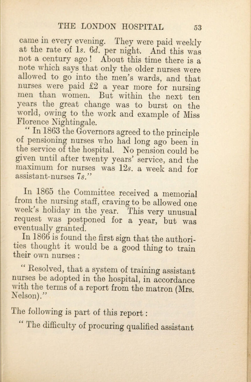 came in every evening. They were paid weekly at the rate of Is. 6d. per night. And this was not a century ago ! About this time there is a note which says that only the older nurses were allowed to go into the men’s wards, and that nurses were paid £2 a year more for nursing men than women. But within the next ten years the great change was to burst on the world, owing to the work and example of Miss Florence Nightingale. “ In 1863 the Governors agreed to the principle of pensioning nurses who had long ago been in the service of the hospital. No pension could be given until after twenty years’ service, and the maximum for nurses was 12s. a week and for assistant-nurses 7s.” In 1865 the Committee received a memorial from the nursing staff, craving to be allowed one week’s holiday in the year. This very unusual rec^uest was postponed for a year, but was eventually granted. In 1866 is found the first sign that the authori¬ ties thought it would be a good thing to train their own nurses: Eesolved, that a system of training assistant nurses be adopted in the hospital, in accordance with the terms of a report from the matron (Mrs. Nelson).” The following is part of this report: “ The difficulty of procuring qualified assistant
