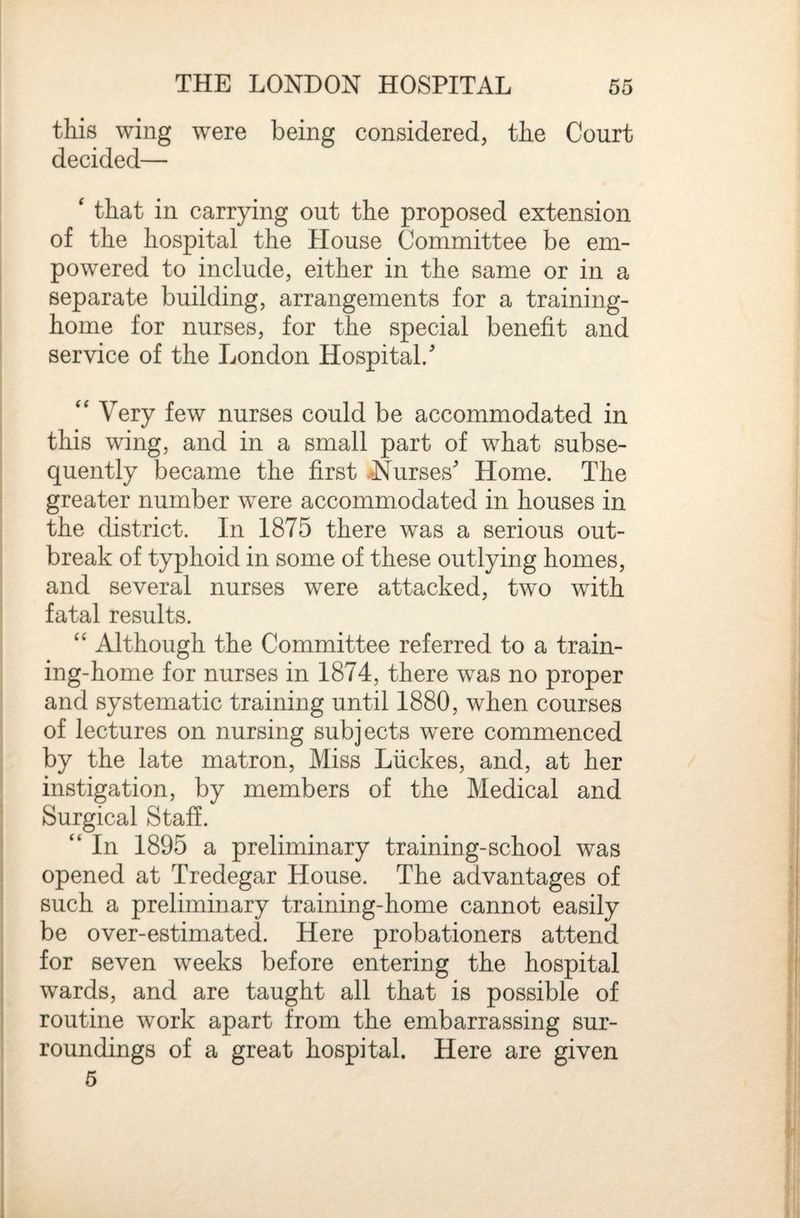 this wing were being considered, the Court decided—  that in carrying out the proposed extension of the hospital the House Committee be em¬ powered to include, either in the same or in a separate building, arrangements for a training- home for nurses, for the special benefit and service of the London Hospital/ “ Very few nurses could be accommodated in this wing, and in a small part of what subse¬ quently became the first >Nurses Home. The greater number were accommodated in houses in the district. In 1875 there was a serious out¬ break of typhoid in some of these outlying homes, and several nurses were attacked, two with fatal results. Although the Committee referred to a train¬ ing-home for nurses in 1874, there was no proper and systematic training until 1880, when courses of lectures on nursing subjects were commenced by the late matron. Miss Liickes, and, at her instigation, by members of the Medical and Surgical Staff. “ In 1895 a preliminary training-school was opened at Tredegar House. The advantages of such a preliminary training-home cannot easily be over-estimated. Here probationers attend for seven weeks before entering the hospital wards, and are taught all that is possible of routine work apart from the embarrassing sur¬ roundings of a great hospital. Here are given 5