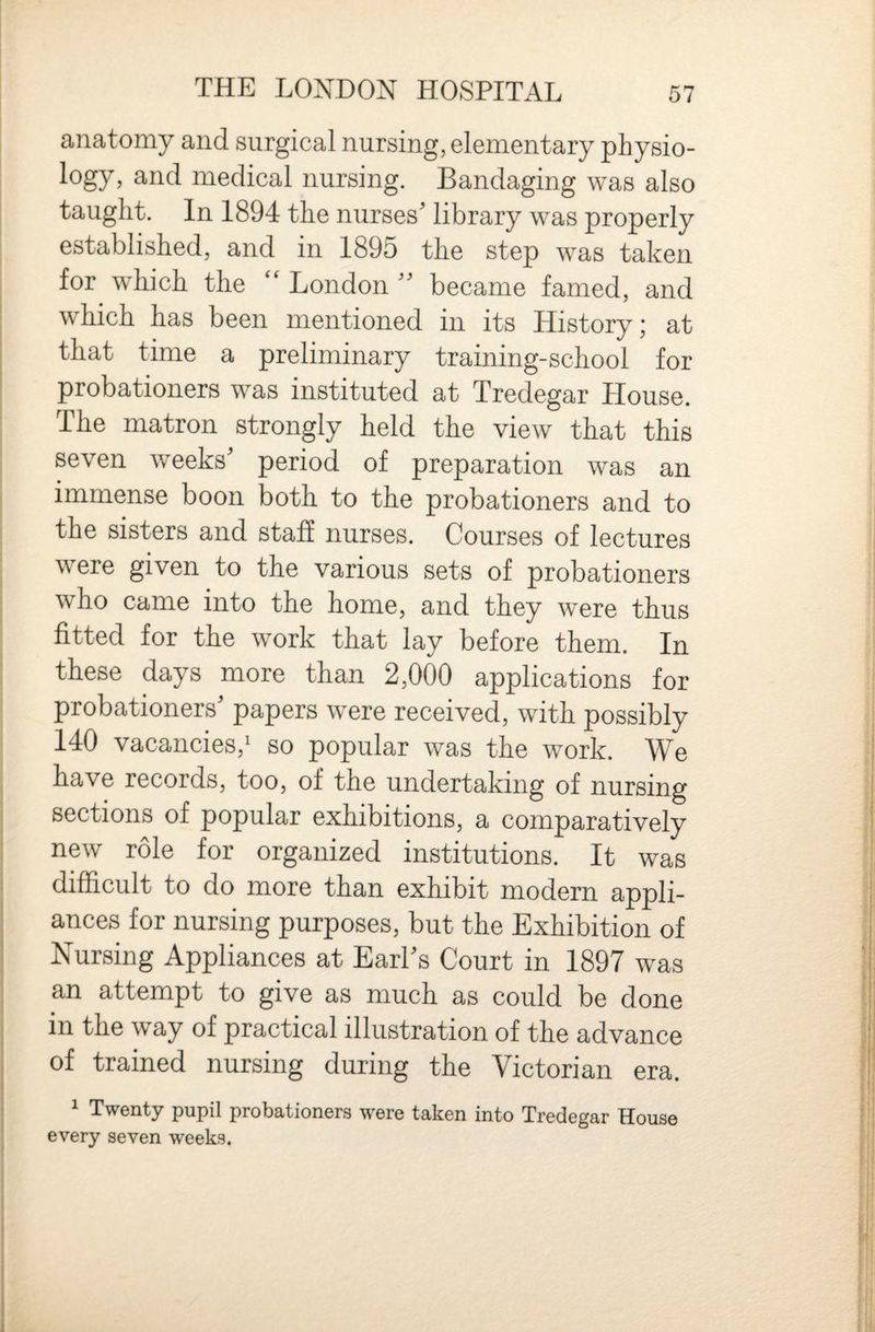 anatomy and surgical nursing, elementary physio¬ logy, and medical nursing. Bandaging was also taught. In 1894 the nurses’ library was properly established, and in 1895 the step was taken for which the “ London ” became famed, and which has been mentioned in its History; at that time a preliminary training-school for probationers was instituted at Tredegar House. The matron strongly held the view that this seven weeks’ period of preparation was an immense boon both to the probationers and to the sisters and staff nurses. Courses of lectures were given to the various sets of probationers who came into the home, and they were thus fitted for the work that lay before them. In these days more than 2,000 applications for probationers’ papers were received, with possibly 140 vacancies,' so popular was the work. We have records, too, of the undertaking of nursing sections of popular exhibitions, a comparatively new role for organized institutions. It was difficult to do more than exhibit modern appli¬ ances for nursing purposes, but the Exhibition of Nursing Appliances at Earl’s Court in 1897 was an attempt to give as much as could be done in the way of practical illustration of the advance of trained nursing during the Victorian era. 1 Twenty pupil probationers were taken into Tredegar House every seven weeks.