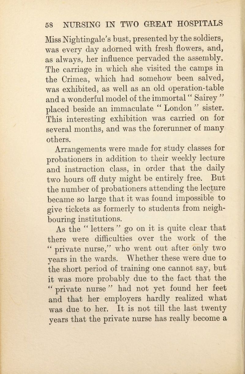 Miss Nightingale's bust, presented by the soldiers, was every day adorned with fresh flowers, and, as always, her influence pervaded the assembly. The carriage in which she visited the camps in the Crimea, which had somehow been salved, was exhibited, as well as an old operation-table and a wonderful model of the immortal Sairey  placed beside an immaculate ‘‘ London  sister. This interesting exhibition was carried on for several months, and was the forerunner of many others. Arrangements were made for study classes for probationers in addition to their weekly lecture and instruction class, in order that the daily two hours off duty might be entirely free. But the number of probationers attending the lecture became so large that it was found impossible to give tickets as formerly to students from neigh¬ bouring institutions. As the letters  go on it is quite clear that there were difficulties over the work of the private nurse, who went out after only two vears in the wards. Whether these were due to the short period of training one cannot say, but it was more probably due to the fact that the private nurse  had not yet found her feet and that her employers hardly realized what was due to her. It is not till the last twenty years that the private nurse has really become a