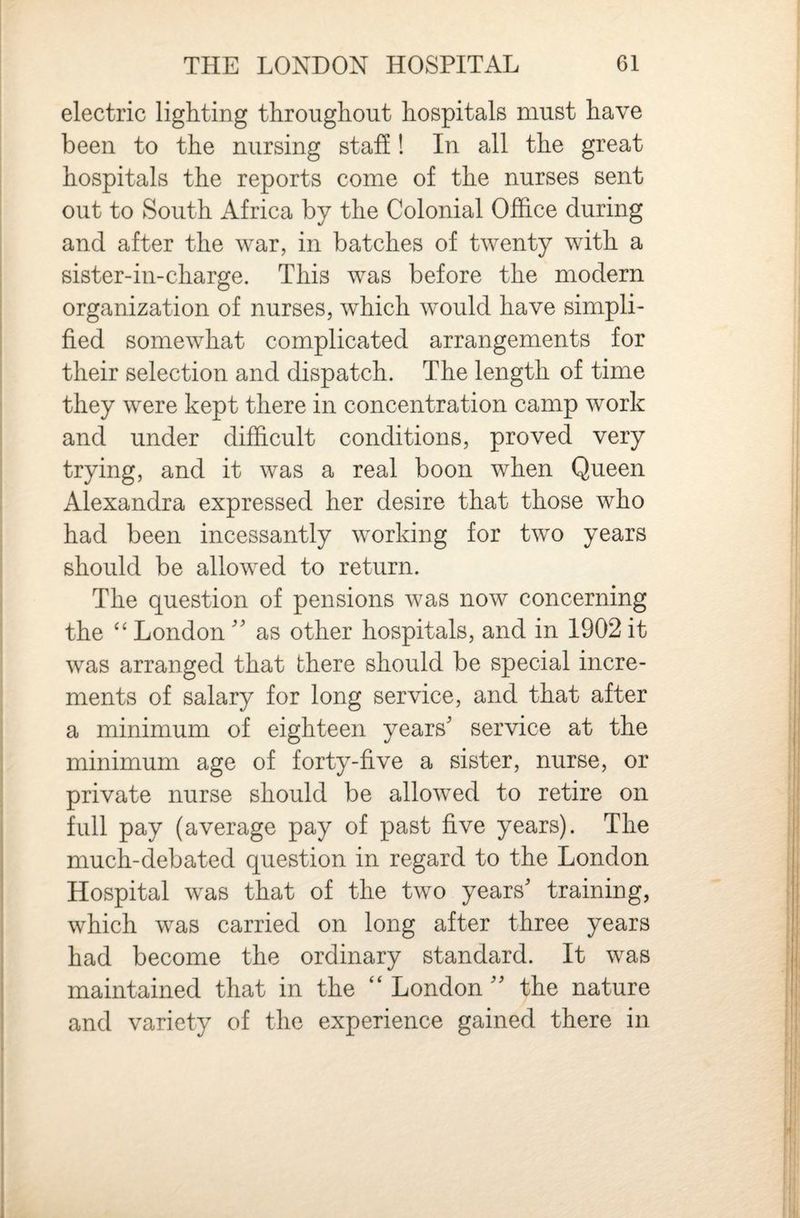 electric lighting throughout hospitals must have been to the nursing stall! In all the great hospitals the reports come of the nurses sent out to South Africa by the Colonial Office during and after the war, in batches of twenty with a sister-in-charge. This was before the modern organization of nurses, which would have simpli¬ fied somewhat complicated arrangements for their selection and dispatch. The length of time they were kept there in concentration camp work and under difficult conditions, proved very trying, and it was a real boon when Queen Alexandra expressed her desire that those who had been incessantly working for two years should be allowed to return. The question of pensions was now concerning the London '' as other hospitals, and in 1902 it was arranged that there should be special incre¬ ments of salary for long service, and that after a minimum of eighteen years' service at the minimum age of forty-five a sister, nurse, or private nurse should be allowed to retire on full pay (average pay of past five years). The much-debated question in regard to the London Hospital was that of the two years' training, which was carried on long after three years had become the ordinary standard. It was maintained that in the London  the nature and variety of the experience gained there in