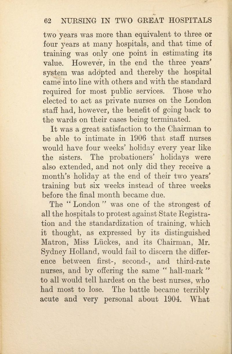 two years was more than equivalent to three or four years at many hospitals, and that time of training was only one point in estim.ating its value. However, in the end the three years system was adopted and thereby the hospital came into line with others and with the standard required for most public services. Those who elected to act as private nurses on the London staff had, however, the benefit of going back to the wards on their cases being terminated. It was a great satisfaction to the Chairman to be able to intimate in 1906 that staff nurses would have four weeks holiday every year like the sisters. The probationers holidays were also extended, and not only did they receive a month s holiday at the end of their two years training but six weeks instead of three weeks before the final month became due. The ‘‘ London was one of the strongest of all the hospitals to protest against State Registra¬ tion and the standardization of training, which it thought, as expressed by its distinguished Matron, Miss Liickes, and its Chairman, Mr. Sydney Holland, would fail to discern the differ¬ ence between first-, second-, and third-rate nurses, and by offering the same hall-mark to all would tell hardest on the best nurses, who had most to lose. The battle became terribly acute and very personal about 1904. What