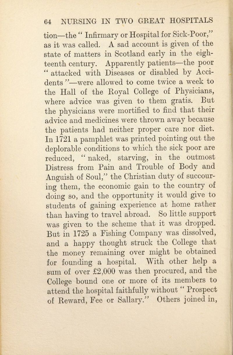 tion—theInfirmary or Hospital for Sick-Poor/' as it was called. A sad account is given of the state of matters in Scotland early in the eigh¬ teenth century. Apparently patients—the poor attacked with Diseases or disabled by Acci¬ dents —were allowed to come twice a week to the Hall of the Royal College of Physicians, where advice was given to them gratis. But the physicians were mortified to find that their advice and medicines were thrown away because the patients had neither proper care nor diet. In 1721 a pamphlet was printed pointing out the deplorable conditions to which the sick poor are reduced, ‘‘ naked, starving, in the outmost Distress from Pain and Trouble of Body and Anguish of Soul,'' the Christian duty of succour¬ ing them, the economic gain to the country of doing so, and the opportunity it would give to students of gaining experience at home rather than having to travel abroad. So little support was given to the scheme that it was dropped. But in 1725 a Fishing Company was dissolved, and a happy thought struck the College that the money remaining over might be obtained for founding a hospital. With other help a sum of over £2,000 was then procured, and the College bound one or more of its members to attend the hospital faithfully without ‘‘ Prospect of Reward, Fee or Sallary. Others joined in,