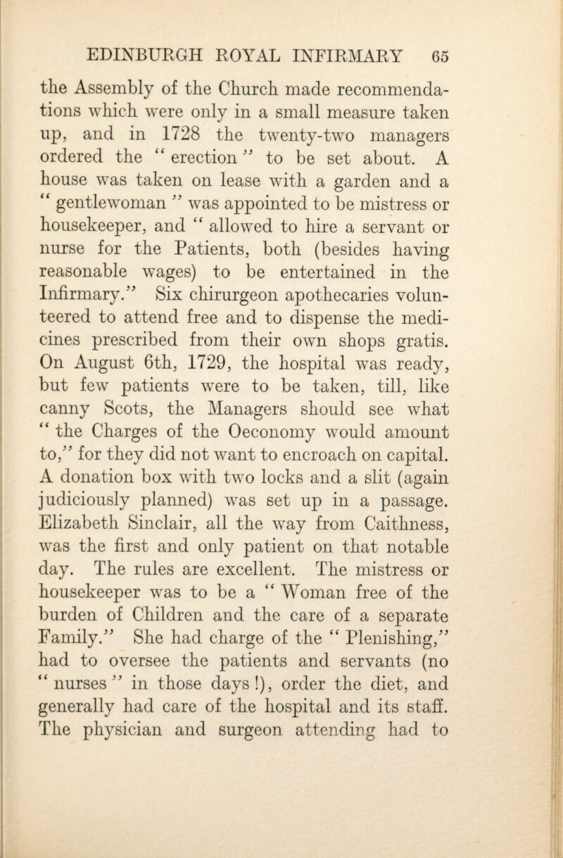 the Assembly of the Church made recommenda¬ tions which were only in a small measure taken up, and in 1728 the twenty-two managers ordered the ‘‘ erection'' to be set about. A house was taken on lease with a garden and a gentlewoman was appointed to be mistress or housekeeper, and allowed to hire a servant or nurse for the Patients, both (besides having reasonable wages) to be entertained in the Infirmary.'^ Six chirurgeon apothecaries volun¬ teered to attend free and to dispense the medi¬ cines prescribed from their own shops gratis. On August 6th, 1729, the hospital was ready, but few patients were to be taken, till, like canny Scots, the Managers should see what “ the Charges of the Oeconomy would amount to,'' for they did not want to encroach on capital. A donation box with two locks and a slit (again judiciously planned) was set up in a passage. Elizabeth Sinclair, all the way from Caithness, was the first and only patient on that notable day. The rules are excellent. The mistress or housekeeper was to be a Woman free of the burden of Children and the care of a separate Family. She had charge of the ‘‘ Plenishing, had to oversee the patients and servants (no ‘‘nurses in those days!), order the diet, and generally had care of the hospital and its staff. The physician and surgeon attending had to