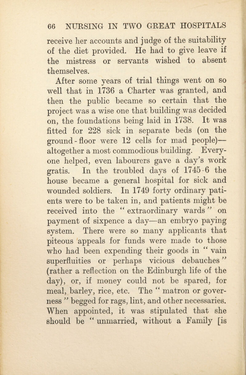 receive her accounts and judge of the suitability of the diet provided. He had to give leave if the mistress or servants wished to absent themselves. After some years of trial things went on so well that in 1736 a Charter was granted, and then the public became so certain that the project was a wise one that building was decided on, the foundations being laid in 1738. It was fitted for 228 sick in separate beds (on the ground - floor were 12 cells for mad people)— altogether a most commodious building. Every¬ one helped, even labourers gave a day's work gratis. In the troubled days of 1745-6 the house became a general hospital for sick and wounded soldiers. In 1749 forty ordinary pati¬ ents were to be taken in, and patients might be received into the ‘‘ extraordinary wards on payment of sixpence a day—an embryo paying system. There were so many applicants that piteous 'appeals for funds were made to those who had been expending their goods in ‘‘ vain superfluities or perhaps vicious debauches (rather a reflection on the Edinburgh life of the day), or, if money could not be spared, for meal, barley, rice, etc. The matron or gover¬ ness  begged for rags, lint, and other necessaries. When appointed, it was stipulated that she should be ‘‘ unmarried, without a Family [is