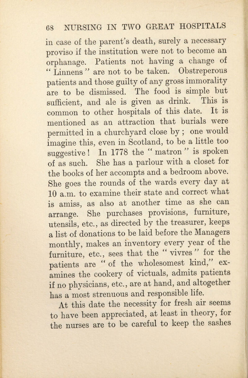 in case of the parent’s death, surely a necessary proviso if the institution were not to become an orphanage. Patients not having a change of “ Linnens ” are not to be taken. Obstreperous patients and those guilty of any gross immorality are to be dismissed. The food is simple but sufficient, and ale is given as drink. This is common to other hospitals of this date. It is mentioned as an attraction that burials were permitted in a churchyard close by ; one would imagine this, even in Scotland, to be a little too suggestive ! In 1778 the ** matron is spoken of as such. She has a parlour with a closet for the books of her accompts and a bedroom above. She goes the rounds of the wards every day at 10 a.m. to examine their state and correct what is amiss, as also at another time as she can arrange. She purchases provisions, furniture, utensils, etc., as directed by the treasurer, keeps a list of donations to be laid before the Managers monthly, makes an inventory every year of the furniture, etc., sees that the ‘‘ vivres ” for the patients are ‘‘ of the wholesomest kind,” ex¬ amines the cookery of victuals, admits patients if no physicians, etc., are at hand, and altogether has a most strenuous and responsible life. At this date the necessity for fresh air seems to have been appreciated, at least in theory, for the nurses are to be careful to keep the sashes