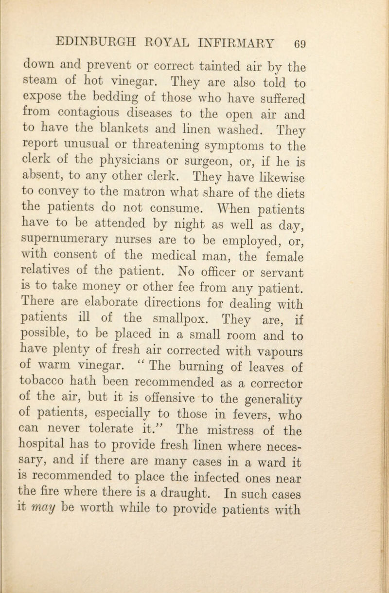 down and prevent or correct tainted air by the steam of hot vinegar. They are also told to expose the bedding of those who have suffered from contagious diseases to the open air and to have the blankets and linen washed. They report unusual or threatening symptoms to the clerk of the physicians or surgeon, or, if he is absent, to any other clerk. They have likewise to convey to the matron what share of the diets the patients do not consume. When patients have to be attended by night as well as day, supernumerary nurses are to be employed, or, with consent of the medical man, the female relatives of the patient. No officer or servant is to take money or other fee from any patient. There are elaborate directions for dealing with patients ill of the smallpox. They are, if possible, to be placed in a small room and to have plenty of fresh air corrected with vapours of warm vinegar. The burning of leaves of tobacco hath been recommended as a corrector of the air, but it is offensive to the generality of patients, especially to those in fevers, who can never tolerate it.^^ The mistress of the hospital has to provide fresh linen where neces¬ sary, and if there are many cases in a ward it is recommended to place the infected ones near the fire where there is a draught. In such cases it may be worth while to provide patients with