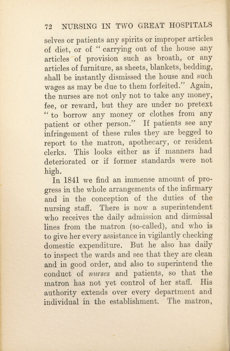 selves or patients any spirits or improper articles of diet, or of '' carrying out of the house any articles of provision such as broath, or any articles of furniture, as sheets, blankets, bedding, shall be instantly dismissed the house and such wages as may be due to them forfeited/' Again, the nurses are not only not to take any money, fee, or reward, but they are under no pretext “ to borrow any money or clothes from any patient or other person. If patients see any infringement of these rules they are begged to report to the matron, apothecary, or resident clerks. This looks either as if manners had deteriorated or if former standards were not high. In 1841 we find an immense amount of pro¬ gress in the whole arrangements of the infirmary and in the conception of the duties of the nursing staff. There is now a superintendent who receives the daily admission and dismissal lines from the matron (so-called), and who is to give her every assistance in vigilantly checking domestic expenditure. But he also has daily to inspect the wards and see that they are clean and in good order, and also to superintend the conduct of nurses and patients, so that the matron has not yet control of her staff. His authority extends over every department and individual in the establishment. The matron.