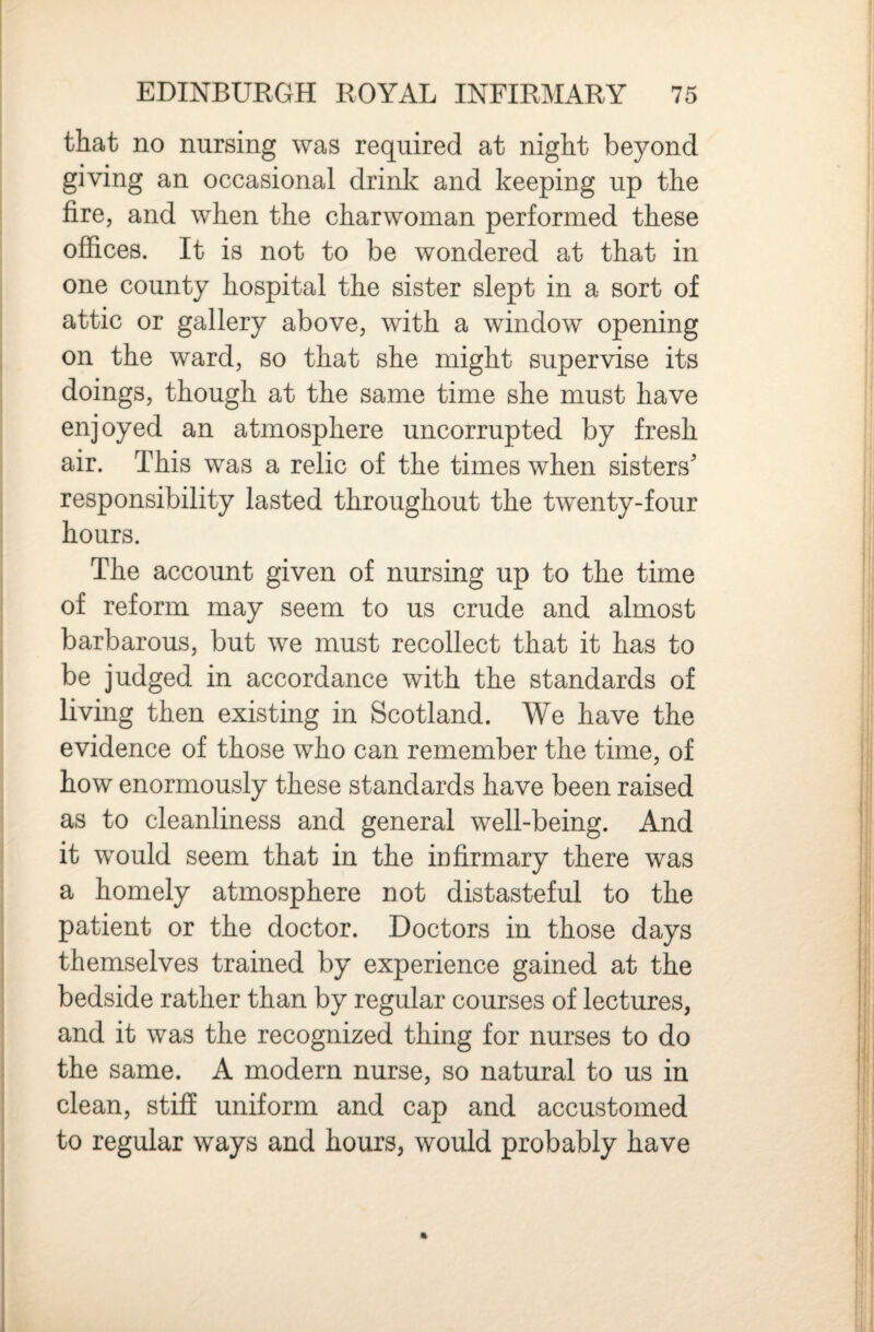 that no nursing was required at night beyond giving an occasional drink and keeping up the fire, and when the charwoman performed these offices. It is not to be wondered at that in one county hospital the sister slept in a sort of attic or gallery above, with a window opening on the ward, so that she might supervise its doings, though at the same time she must have enjoyed an atmosphere uncorrupted by fresh air. This was a relic of the times when sisters' responsibility lasted throughout the twenty-four hours. The account given of nursing up to the time of reform may seem to us crude and almost barbarous, but we must recollect that it has to be judged in accordance with the standards of living then existing in Scotland. We have the evidence of those who can remember the time, of how enormously these standards have been raised as to cleanliness and general well-being. And it would seem that in the m firmary there was a homely atmosphere not distasteful to the patient or the doctor. Doctors in those days themselves trained by experience gained at the bedside rather than by regular courses of lectures, and it was the recognized thing for nurses to do the same. A modern nurse, so natural to us in clean, stiff uniform and cap and accustomed to regular ways and hours, would probably have