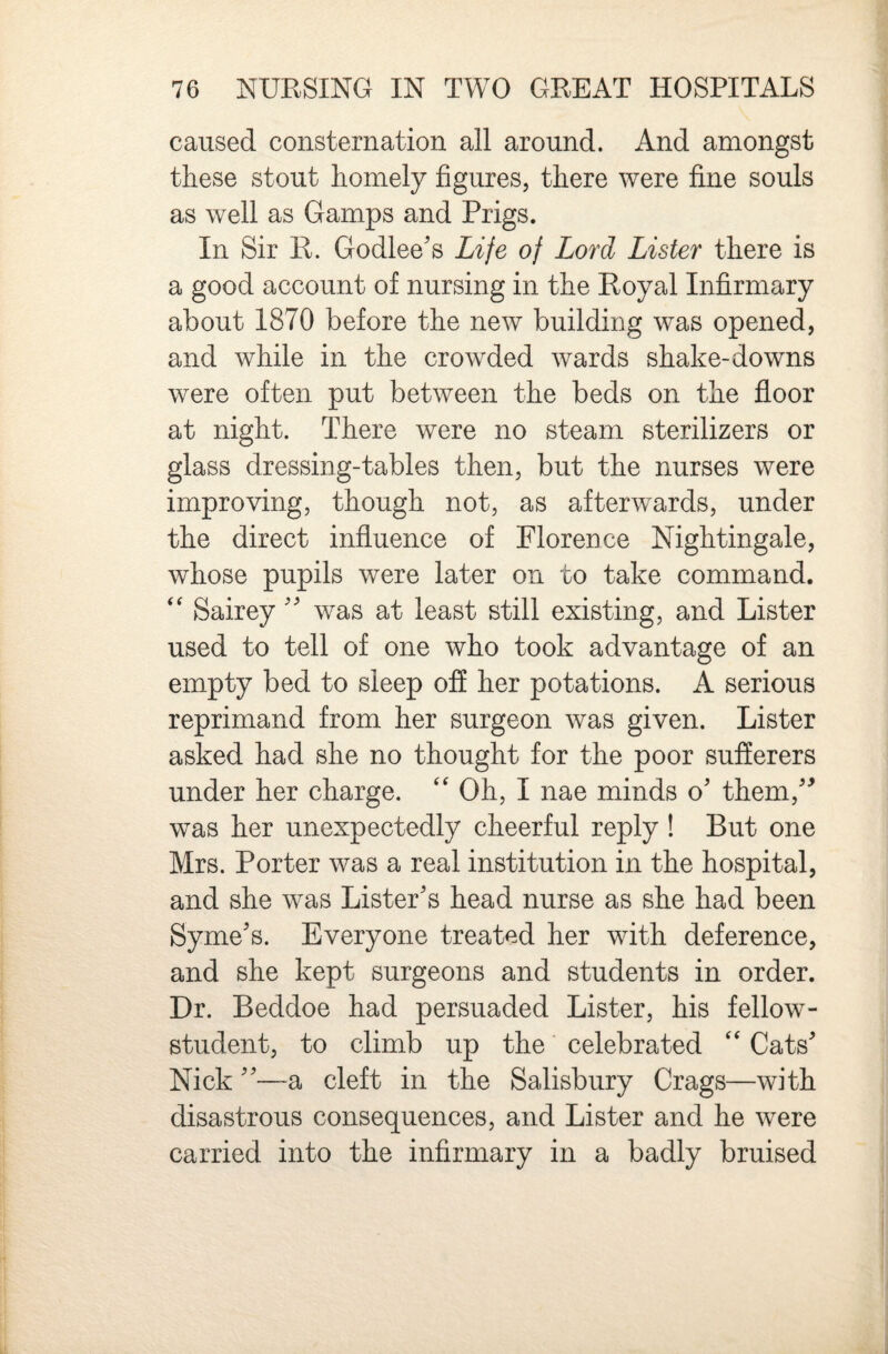 caused consternation all around. And amongst these stout homely figures, there were fine souls as well as Gamps and Prigs. In Sir R. Godlee's Life of Lord Lister there is a good account of nursing in the Royal Infirmary about 1870 before the new building was opened, and while in the crowded wards shake-downs were often put between the beds on the floor at night. There were no steam sterilizers or glass dressing-tables then, but the nurses were improving, though not, as afterwards, under the direct influence of Florence Nightingale, whose pupils were later on to take command. Saireywas at least still existing, and Lister used to tell of one who took advantage of an empty bed to sleep off her potations. A serious reprimand from her surgeon was given. Lister asked had she no thought for the poor sufferers under her charge. '' Oh, I nae minds o' them,'^ was her unexpectedly cheerful reply ! But one Mrs. Porter was a real institution in the hospital, and she was Lister's head nurse as she had been Syme's. Everyone treated her with deference, and she kept surgeons and students in order. Dr. Beddoe had persuaded Lister, his fellow- student, to climb up the celebrated ‘‘ Cats' Nick —a cleft in the Salisbury Crags—with disastrous consequences, and Lister and he were carried into the infirmary in a badly bruised