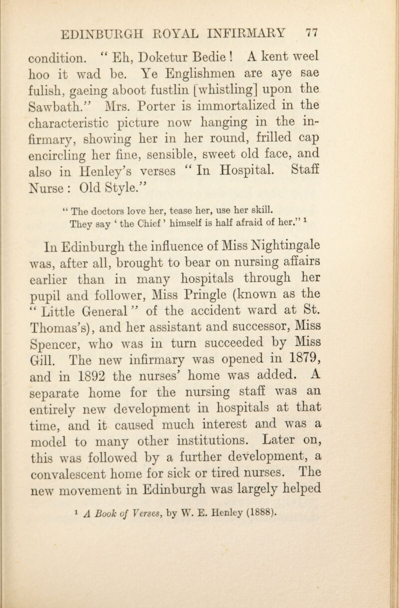 condition. ‘‘ Eh, Doketiir Bedie ! A kent weel hoo it wad be. Ye Englishmen are aye sae fulish, gaeing aboot fustlin [whistling] upon the Sawbath.'' Mrs. Porter is immortalized in the characteristic picture now hanging in the in¬ firmary, showing her in her round, frilled cap encircling her fine, sensible, sweet old face, and also in Henley's verses '' In Hospital. Staff Nurse : Old Style. “ The doctors love her, tease her, use her skill. They say ‘ the Chief ’ himself is half afraid of her.” ^ In Edinburgh the influence of Miss Nightingale was, after all, brought to bear on nursing affairs earlier than in many hospitals through her pupil and follower. Miss Pringle (known as the “Little General of the accident ward at St. Thomas's), and her assistant and successor. Miss Spencer, who was in turn succeeded by Miss Gill. The new infirmary was opened in 1879, and in 1892 the nurses' home was added. A separate home for the nursing staff was an entirely new development in hospitals at that time, and it caused much interest and was a model to many other institutions. Later on, this was followed by a further development, a convalescent home for sick or tired nurses. The new movement in Edinburgh was largely helped ^ A Book of Verses, by W. E. Henley (1888).
