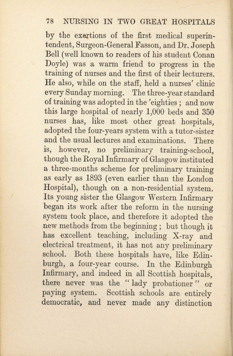 by the exertions of the first medical superin¬ tendent, Surgeon-General Passon, and Dr. Joseph Bell (well known to readers of his student Conan Doyle) was a warm friend to progress in the training of nurses and the first of their lecturers. He also, while on the staff, held a nurses' clinic every Sunday morning. The three-year standard of training was adopted in the 'eighties ; and now this large hospital of nearly 1,000 beds and 350 nurses has, like most other great hospitals, adopted the four-years system with a tutor-sister and the usual lectures and examinations. There is, however, no preliminary training-school, though the Royal Infirmary of Glasgow instituted a three-months scheme for preliminary training as early as 1893 (even earlier than the London Hospital), though on a non-residential system. Its young sister the Glasgow Western Infirmary began its work after the reform in the nursing system took place, and therefore it adopted the new methods from the begmning ; but though it has excellent teaching, including X-ray and electrical treatment, it has not any preliminary school. Both these hospitals have, like Edin¬ burgh, a four-year course. In the Edinburgh Infirmary, and indeed in all Scottish hospitals, there never was the lady probationer or paying system. Scottish schools are entirely democratic, and never made any distinction