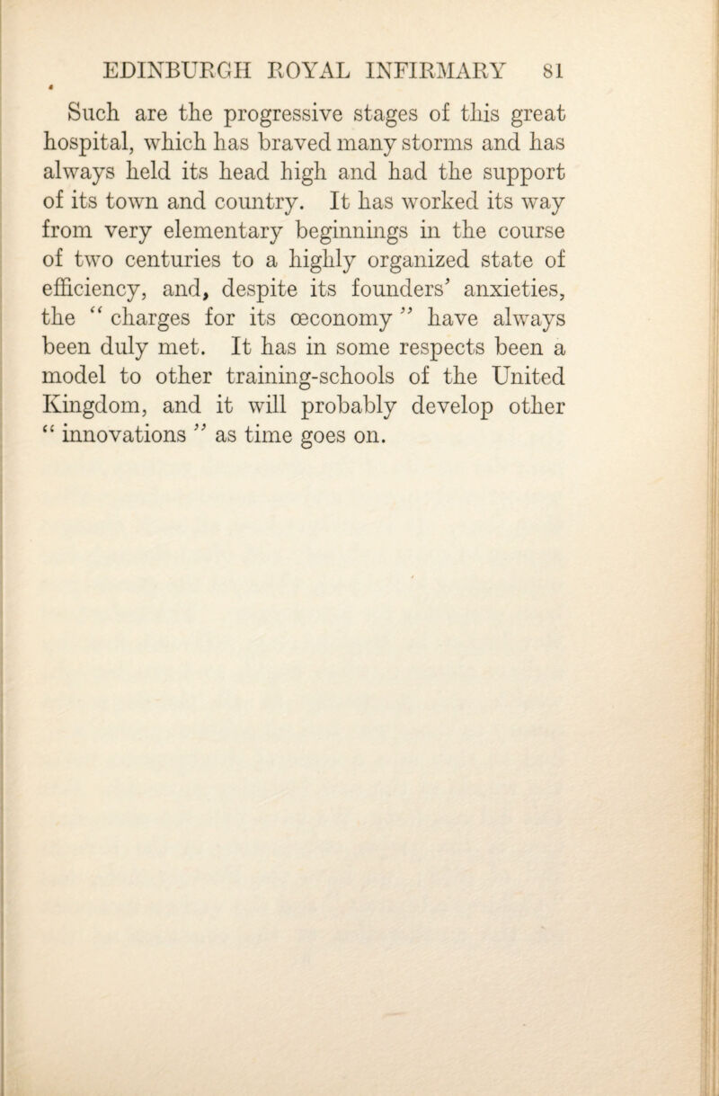 4 Such are the progressive stages of this great hospital, which has braved many storms and has always held its head high and had the support of its town and country. It has worked its way from very elementary beginnings in the course of two centuries to a highly organized state of efficiency, and, despite its founders' anxieties, the '' charges for its oeconomy  have always been duly met. It has in some respects been a model to other training-schools of the United Kingdom, and it will probably develop other ‘‘ innovations  as time goes on.