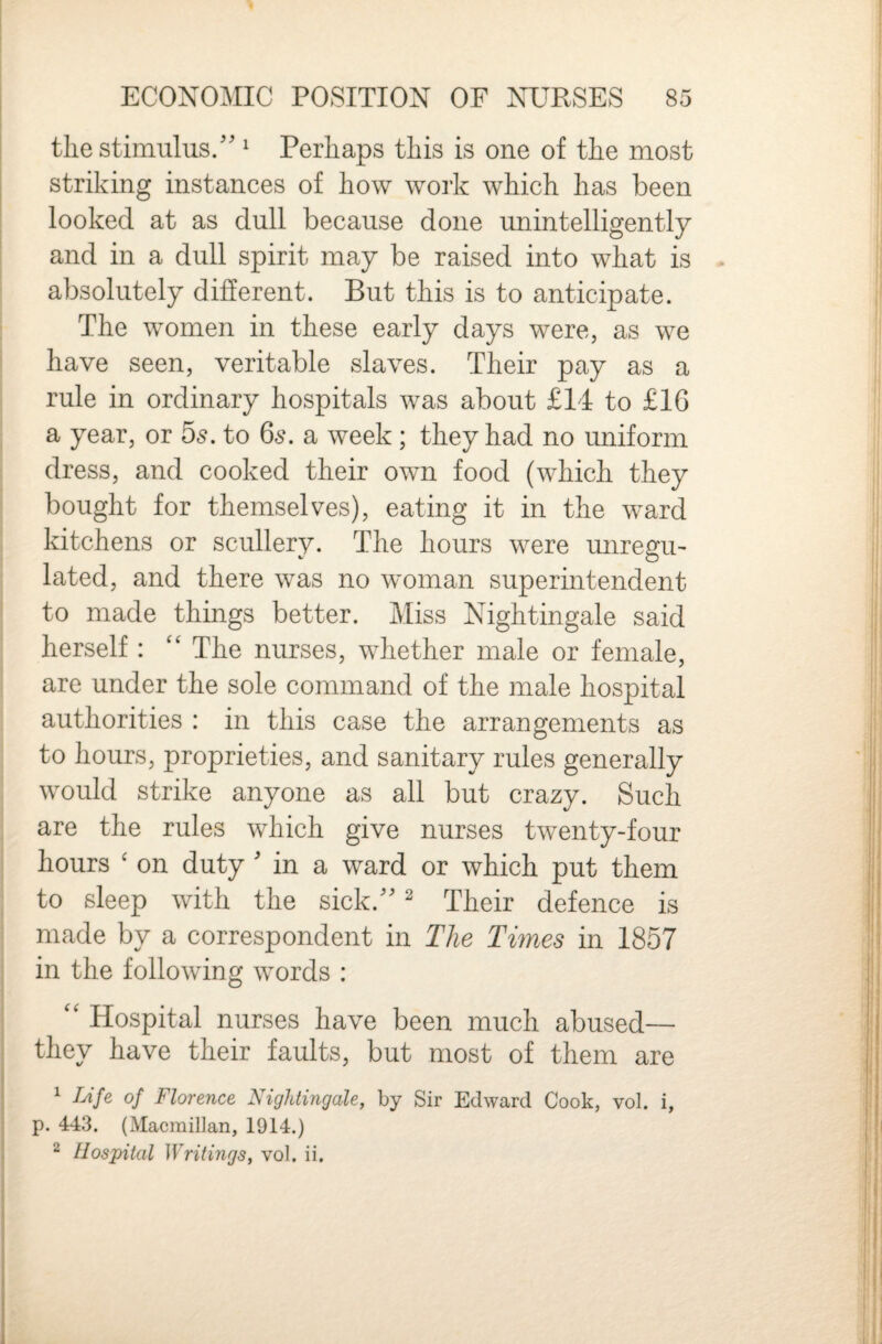 the stimulus/' ^ Perhaps this is one of the most striking instances of how work which has been looked at as dull because done unintelligently I and in a dull spirit may be raised into what is absolutely different. But this is to anticipate. : The women in these early days were, as we ! have seen, veritable slaves. Their pay as a rule in ordinary hospitals was about £14 to £1G j a year, or 5s. to 66\ a week ; they had no uniform ! dress, and cooked their own food (which they 1 bought for themselves), eating it in the ward ’ kitchens or scullery. The hours were unregU' ; lated, and there was no woman superintendent i to made things better. Miss Nightingale said herself : The nurses, whether male or female, are under the sole command of the male hospital authorities : in this case the arrangements as to hours, proprieties, and sanitary rules generally would strike anyone as all but crazy. Such i are the rules which give nurses twenty-four I hours ' on duty ' in a ward or which put them ; to sleep with the sick. ^ Their defence is made by a correspondent in The Times in 1857 in the following words : '' Hospital nurses have been much abused— they have their faults, but most of them are ^ /^’/e of Florence Nightingale, by Sir Edward Cook, vol. i, p. 443. (Macmillan, 1914.) ^ Hospital Writings, vol. ii.
