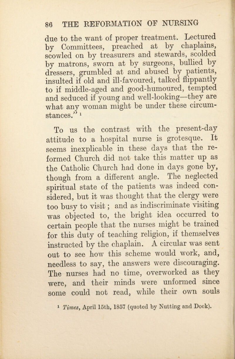 due to the want of proper treatment. Lectured by Committees, preached at by chaplains, scowled on by treasurers and stewards, scolded by matrons, sworn at by surgeons, bullied by dressers, grumbled at and abused by patients, insulted if old and ill-favoured, talked flippantly to if middle-aged and good-humoured, tempted and seduced if young and well-looking—they are what any woman might be under these circum¬ stances. ^ To us the contrast with the present-day attitude to a hospital nurse is grotesque. It seems inexplicable in these days that the re¬ formed Church did not take this matter up as the Catholic Church had done in days gone by, though from a different angle. The neglected spiritual state of the patients was indeed con¬ sidered, but it was thought that the clergy were too busy to visit; and as indiscriminate visiting was objected to, the bright idea occurred to certain people that the nurses might be trained for this duty of teaching religion, if themselves instructed by the chaplain. A circular was sent out to see how this scheme would work, and, needless to say, the answers were discouraging. The nurses had no time, overworked as they were, and their minds were unformed since some could not read, while their own souls 1 Times, April 15th, 1857 (quoted by Nutting and Dock).