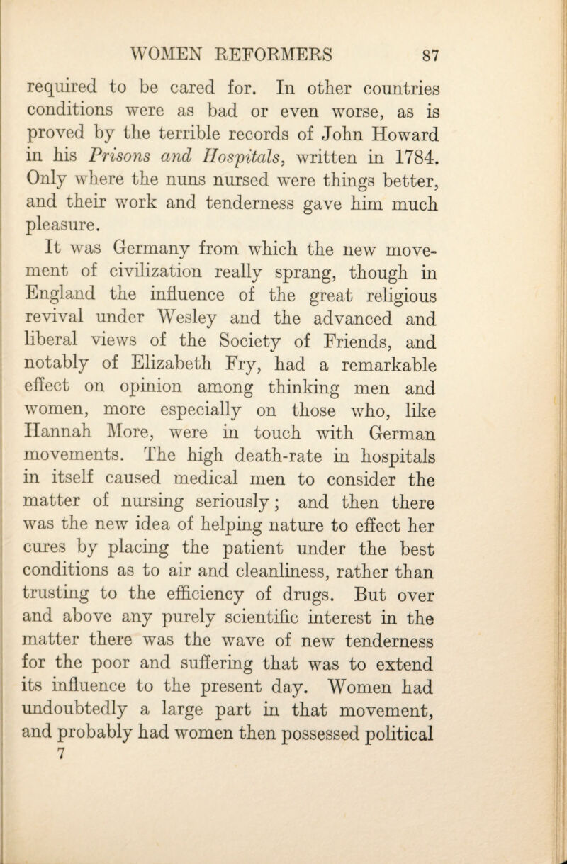 required to be cared for. In other countries conditions were as bad or even worse, as is proved by the terrible records of John Howard in his Prisons and Hospitals, written in 1784. Only where the nuns nursed were things better, I and their work and tenderness gave him much i pleasure. : It was Germany from which the new move¬ ment of civilization really sprang, though in England the influence of the great religious revival under Wesley and the advanced and liberal views of the Society of Friends, and notably of Elizabeth Fry, had a remarkable effect on opinion among thinking men and women, more especially on those who, like Hannah More, were in touch with German movements. The high death-rate in hospitals in itself caused medical men to consider the matter of nursing seriously; and then there was the new idea of helping nature to effect her cures by placmg the patient under the best conditions as to air and cleanliness, rather than trusting to the efficiency of drugs. But over and above any purely scientific interest in the matter there was the wave of new tenderness for the poor and suffering that was to extend its influence to the present day. Women had : undoubtedly a large part in that movement, and probably had women then possessed political 7
