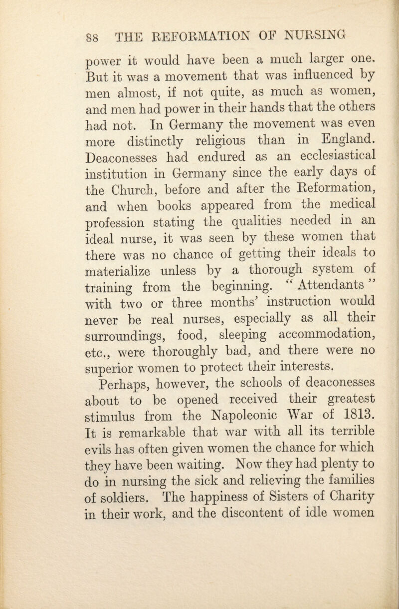 power it would have been a much larger one. But it was a movement that was influenced by men almost, if not quite, as much as women, and men had power in their hands that the others had not* In Germany the movement was even more distinctly religious than in England. Deaconesses had endured as an ecclesiastical institution in Germany since the early days of the Church, before and after the Reformation, and when books appeared from the medical profession stating the qualities needed in an ideal nurse, it was seen by these women that there was no chance of getting their ideals to materialize unless by a thorough system of training from the beginning. '' Attendants ” with two or three months’ instruction would never be real nurses, especially as all their surroundings, food, sleeping accommodation, etc., were thoroughly bad, and there were no superior women to protect their interests. Perhaps, however, the schools of deaconesses about to be opened received their greatest stimulus from the Napoleonic War of 1813. It is remarkable that war with all its terrible evils has often given women the chance for which they have been waiting. Now they had plenty to do in nursing the sick and relieving the families of soldiers. The happiness of Sisters of Charity in their work, and the discontent of idle women