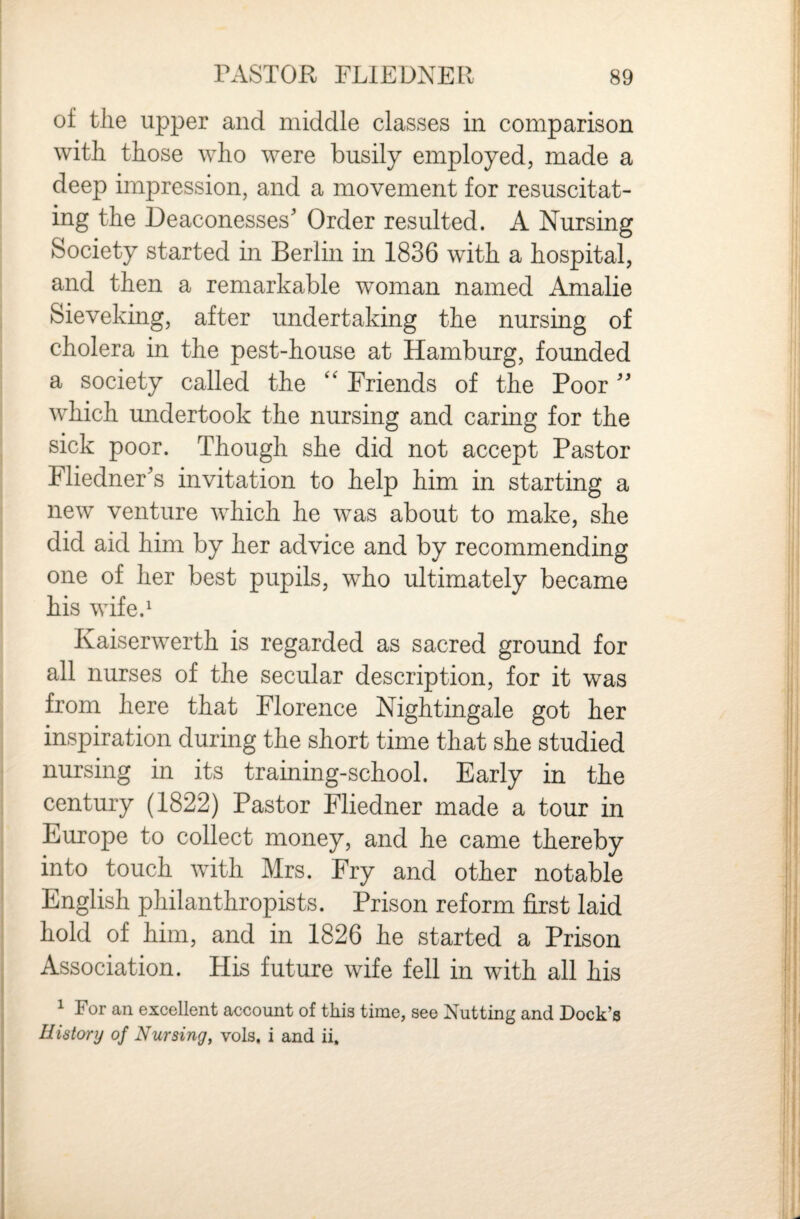 of the upper and middle classes in comparison with those who were busily employed, made a deep impression, and a movement for resuscitat¬ ing the Deaconesses' Order resulted. A Nursing Society started in Berlin in 1836 with a hospital, and then a remarkable woman named Amalie Sieveking, after undertaking the nursing of cholera in the pest-house at Hamburg, founded a society called the Friends of the Poor which undertook the nursing and caring for the sick poor. Though she did not accept Pastor Fliedner's invitation to help him in starting a new venture which he was about to make, she did aid him by her advice and by recommending one of her best pupils, who ultimately became his wife.^ Kaiserwerth is regarded as sacred ground for all nurses of the secular description, for it was from here that Florence Nightingale got her inspiration during the short time that she studied nursing in its training-school. Early in the century (1822) Pastor Fliedner made a tour in Europe to collect money, and he came thereby into touch with Mrs. Fry and other notable English philanthropists. Prison reform first laid hold of him, and in 1826 he started a Prison Association. His future wife fell in with all his ^ For an excellent account of this time, see Nutting and Dock’s History of Nursing, vols, i and ii.