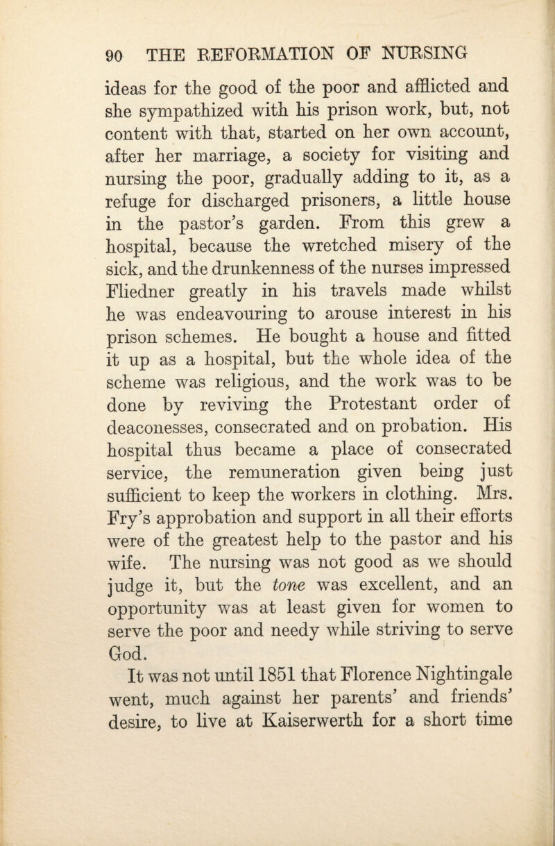 ideas for the good of the poor and afflicted and she sympathized with his prison work, but, not content with that, started on her own account, after her marriage, a society for visiting and nursing the poor, gradually adding to it, as a refuge for discharged prisoners, a little house in the pastor’s garden. From this grew a hospital, because the wretched misery of the sick, and the drunkenness of the nurses impressed Fliedner greatly in his travels made whilst he was endeavouring to arouse interest in his prison schemes. He bought a house and fitted it up as a hospital, but the whole idea of the scheme was religious, and the work was to be done by reviving the Protestant order of deaconesses, consecrated and on probation. His hospital thus became a place of consecrated service, the remuneration given being just sufficient to keep the workers in clothing. Mrs. Fry’s approbation and support in all their efforts were of the greatest help to the pastor and his wife. The nursing was not good as we should judge it, but the tone was excellent, and an opportunity was at least given for women to serve the poor and needy while striving to serve God. It was not until 1851 that Florence Nightingale went, much against her parents’ and friends’ desire, to live at Kaiserwerth for a short time