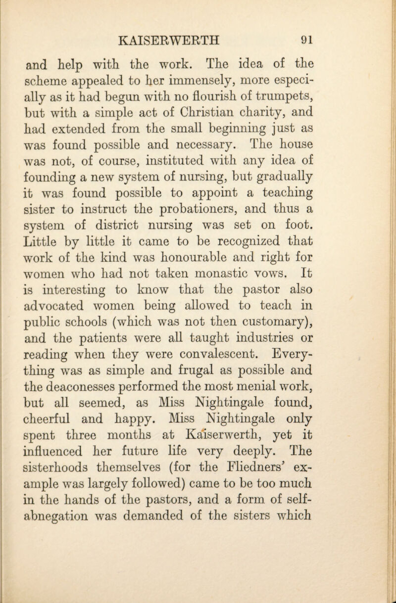 and help with the work. The idea of the scheme appealed to her immensely, more especi¬ ally as it had begun with no flourish of trumpets, but with a simple act of Christian charity, and had extended from the small beginning just as was found possible and necessary. The house was not, of course, instituted with any idea of founding a new system of nursing, but gradually it was found possible to appoint a teaching sister to instruct the probationers, and thus a system of district nursing was set on foot. Little by little it came to be recognized that work of the kind was honourable and right for women who had not taken monastic vows. It is interesting to know that the pastor also advocated women being allowed to teach in public schools (which was not then customary), and the patients were all taught industries or reading when they were convalescent. Every¬ thing was as simple and frugal as possible and the deaconesses performed the most menial work, but all seemed, as Miss Nightingale found, cheerful and happy. Miss Nightingale only spent three months at Kalserwerth, yet it influenced her future life very deeply. The sisterhoods themselves (for the Fliedners' ex¬ ample was largely followed) came to be too much in the hands of the pastors, and a form of self- abnegation was demanded of the sisters which
