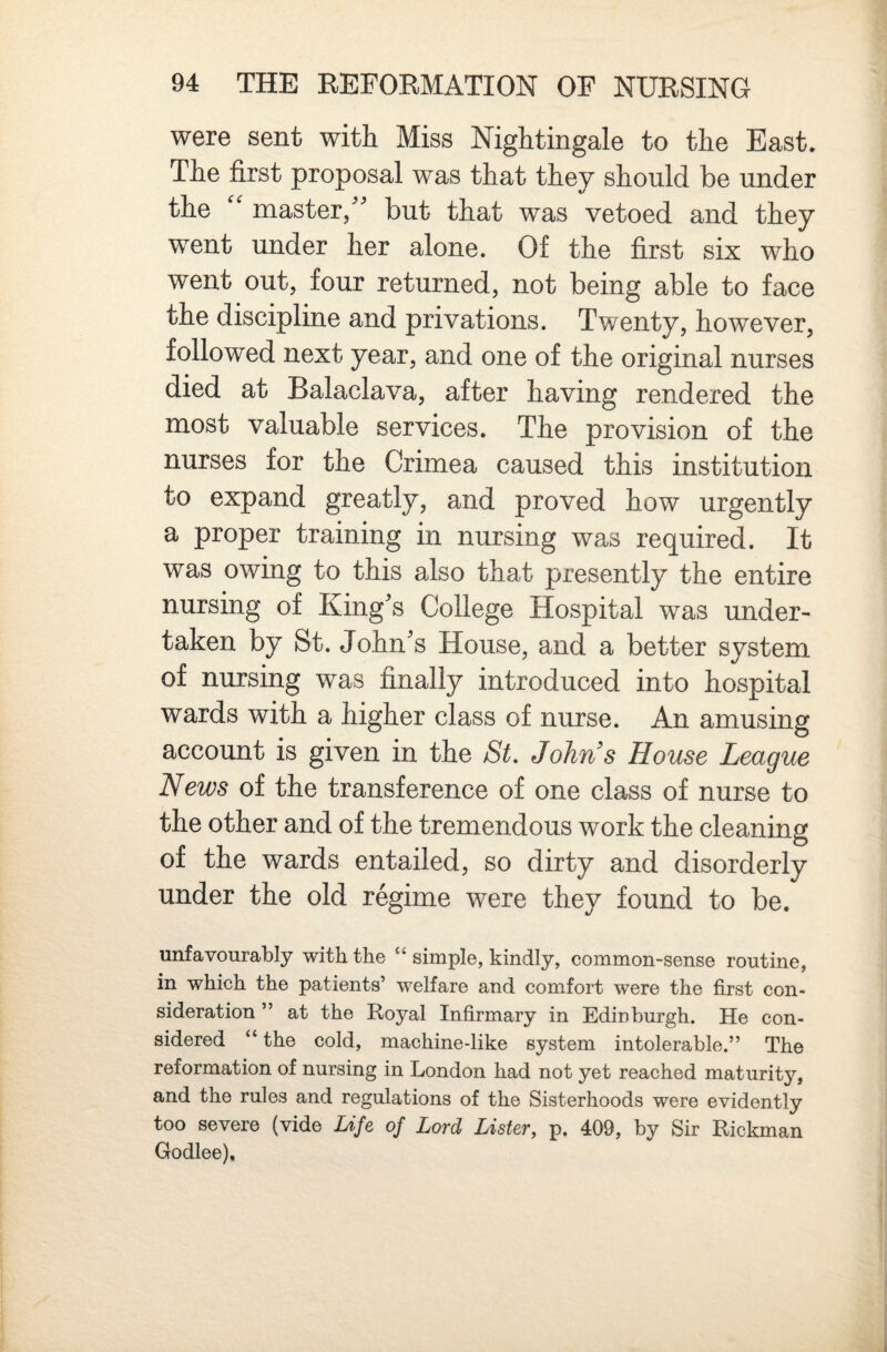 were sent with Miss Nightingale to the East. The first proposal was that they should be under the master/'’ but that was vetoed and they went under her alone. Of the first six who went out, four returned, not being able to face the discipline and privations. Twenty, however, followed next year, and one of the original nurses died at Balaclava, after having rendered the most valuable services. The provision of the nurses for the Crimea caused this institution to expand greatly, and proved how urgently a proper training in nursing was required. It was owing to this also that presently the entire nursing of King's College Hospital was under¬ taken by St. John's House, and a better system of nursing was finally introduced into hospital wards with a higher class of nurse. An amusing account is given in the St. Johns House League News of the transference of one class of nurse to the other and of the tremendous work the cleaning of the wards entailed, so dirty and disorderly under the old regime were they found to be. unfavourably with the “ simple, kindly, common-sense routine, in which the patients’ welfare and comfort were the first con¬ sideration ” at the Royal Infirmary in Edinburgh. He con¬ sidered “ the cold, machine-like system intolerable.” The reformation of nursing in London had not yet reached maturity, and the rules and regulations of the Sisterhoods were evidently too severe (vide Life of Lord Lister, p. 409, by Sir Rickman Godlee),