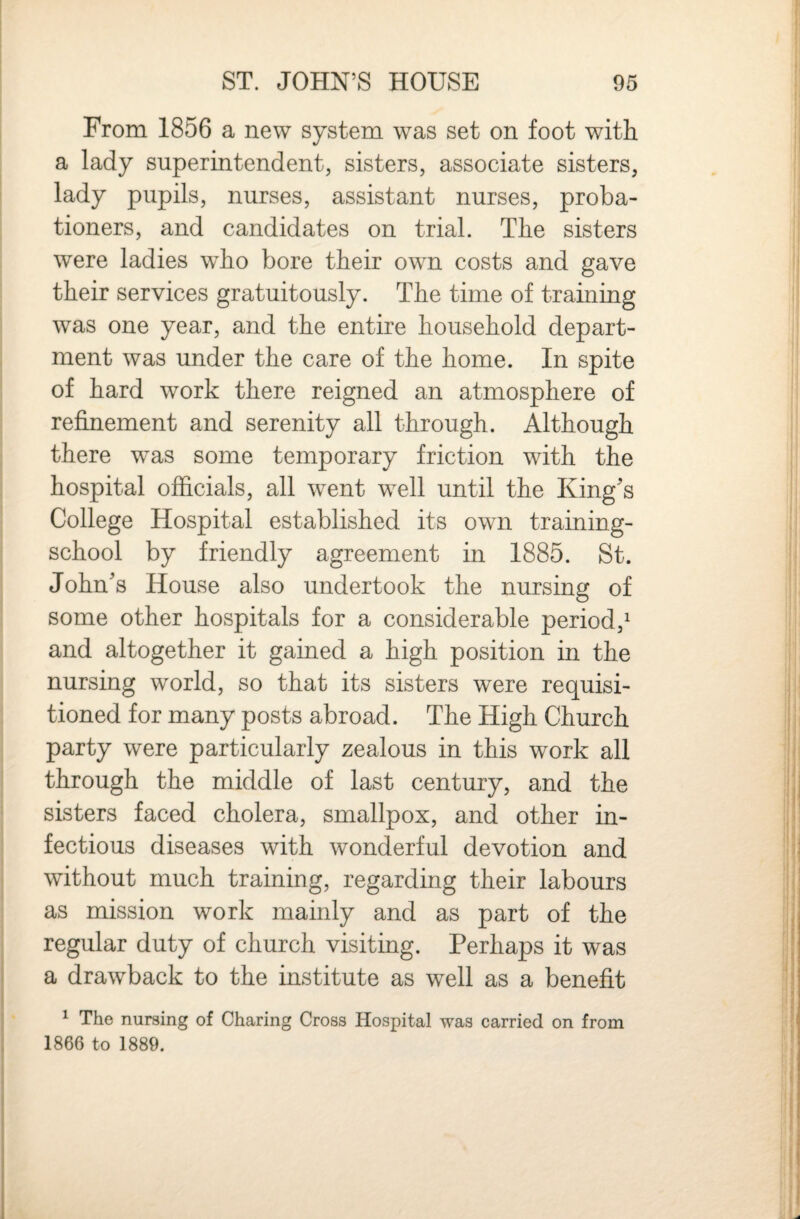 From 1856 a new system was set on foot with a lady superintendent, sisters, associate sisters, lady pupils, nurses, assistant nurses, proba¬ tioners, and candidates on trial. The sisters were ladies who bore their own costs and gave their services gratuitously. The time of training was one year, and the entire household depart¬ ment was under the care of the home. In spite of hard work there reigned an atmosphere of refinement and serenity all through. Although there was some temporary friction with the hospital officials, all went well until the King's College Hospital established its own training- school by friendly agreement in 1885. St. John's House also undertook the nursing of some other hospitals for a considerable period,^ and altogether it gained a high position in the nursing world, so that its sisters were requisi¬ tioned for many posts abroad. The High Church party were particularly zealous in this work all through the middle of last century, and the sisters faced cholera, smallpox, and other in¬ fectious diseases with wonderful devotion and without much training, regarding their labours as mission work mainly and as part of the regular duty of church visiting. Perhaps it was a drawback to the institute as well as a benefit ^ The nursing of Charing Cross Hospital was carried on from 1866 to 1889.