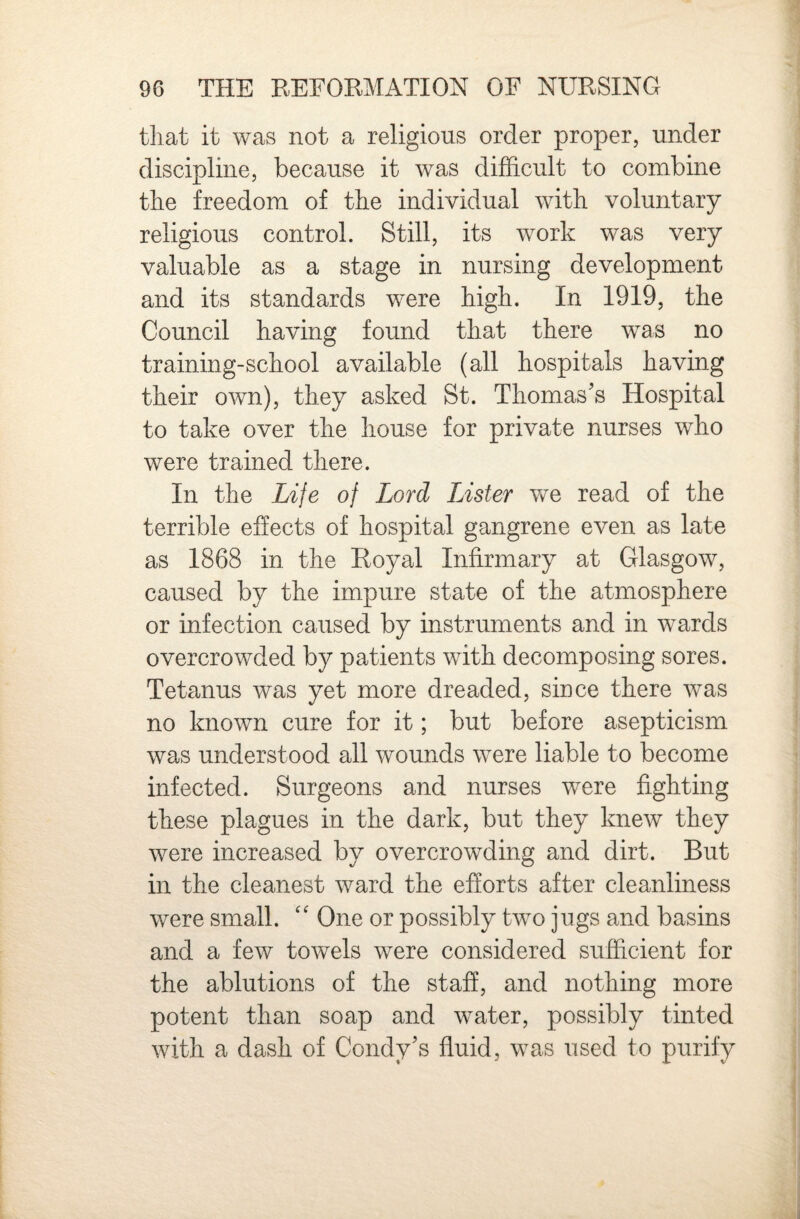 that it was not a religious order proper, under discipline, because it was difficult to combine the freedom of the individual with voluntary religious control. Still, its work was very valuable as a stage in nursing development and its standards were high. In 1919, the Council having found that there was no training-school available (all hospitals having their own), they asked St. Thomas's Hospital to take over the house for private nurses who were trained there. In the Life of Lord Lister we read of the terrible effects of hospital gangrene even as late as 1868 in the Royal Infirmary at Glasgow, caused by the impure state of the atmosphere or infection caused by instruments and in wards overcrowded by patients with decomposing sores. Tetanus was yet more dreaded, since there was no known cure for it; but before asepticism was understood all wounds were liable to become infected. Surgeons and nurses were fighting these plagues in the dark, but they knew they were increased by overcrowding and dirt. But in the cleanest ward the efforts after cleanliness were small. '' One or possibly two jugs and basins and a few towels were considered sufficient for the ablutions of the staff, and nothing more potent than soap and water, possibly tinted with a dash of Condy's fluid, was used to purify