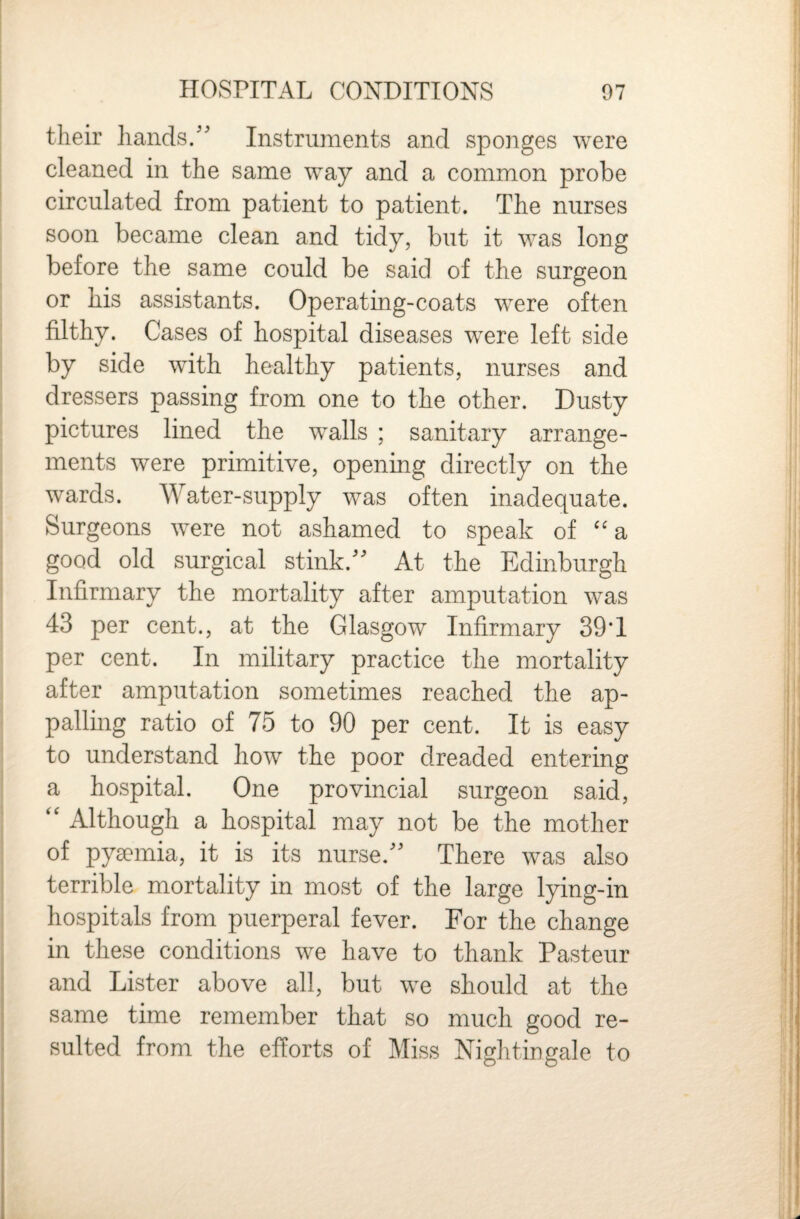 their liands/' Instruments and sponges were cleaned in the same way and a common probe circulated from patient to patient. The nurses soon became clean and tidy, but it was long before the same could be said of the surgeon or his assistants. Operating-coats were often filthy. Cases of hospital diseases were left side by side with healthy patients, nurses and dressers passing from one to the other. Dusty pictures lined the walls ; sanitary arrange¬ ments were primitive, opening directly on the wards. Water-supply was often inadequate. Surgeons were not ashamed to speak of ''a good old surgical stink.At the Edinburgh Infirmary the mortality after amputation was 43 per cent., at the Glasgow Infirmary 39*1 per cent. In military practice the mortality after amputation sometimes reached the ap¬ palling ratio of 75 to 90 per cent. It is easy to understand how the poor dreaded entering a hospital. One provincial surgeon said, ‘‘ Although a hospital may not be the mother of pyaemia, it is its nurse.'' There was also terrible mortality in most of the large lying-in hospitals from puerperal fever. For the change in these conditions we have to thank Pasteur and Lister above all, but we should at the same time remember that so much good re¬ sulted from the efforts of Miss Nightingale to