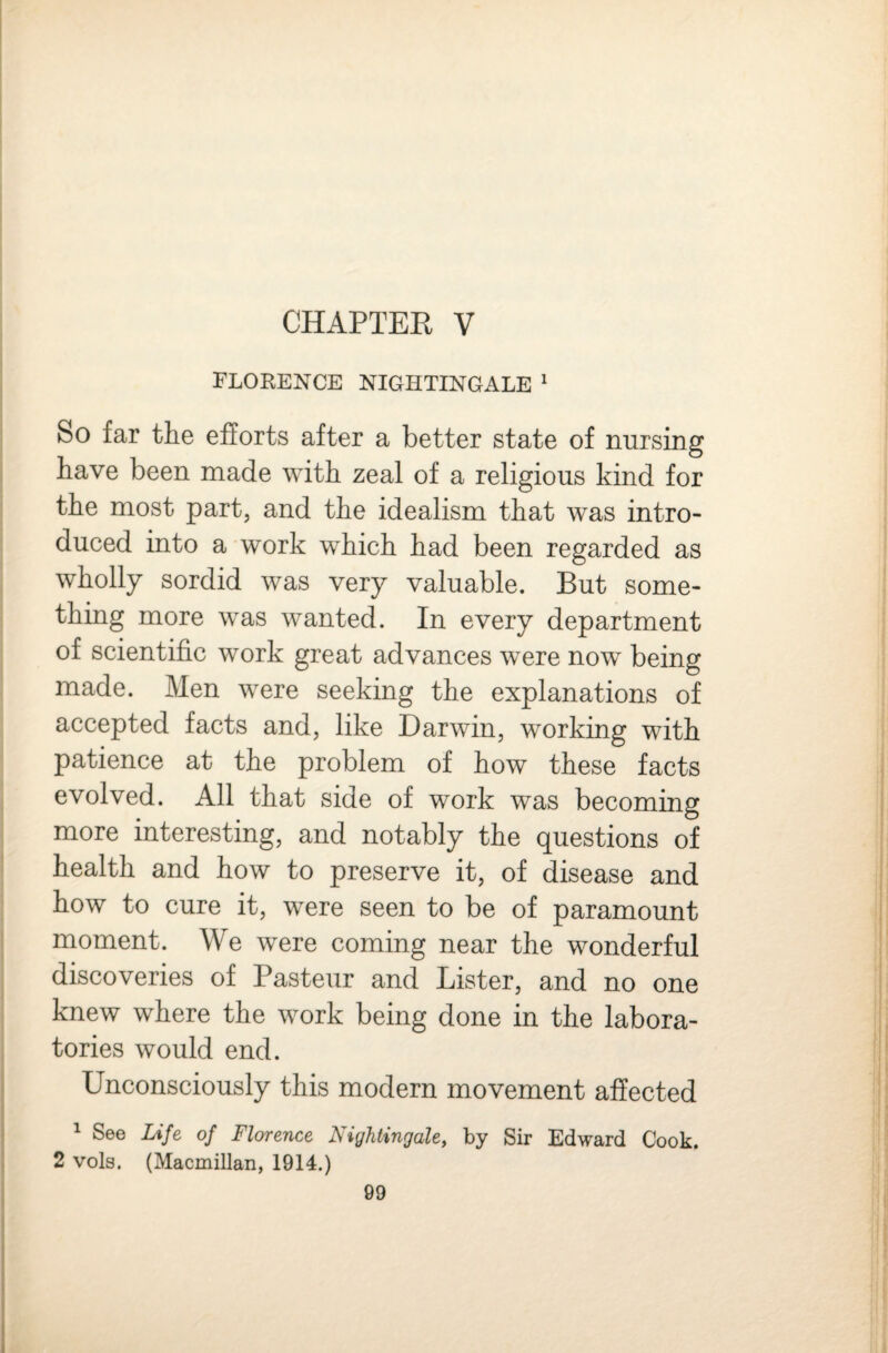 CHAPTEE V TLOEENCE NIGHTINGALE ^ So far the efforts after a better state of nursing have been made with zeal of a religious kind for the most part, and the idealism that was intro¬ duced into a work which had been regarded as wholly sordid was very valuable. But some¬ thing more was wanted. In every department of scientific work great advances were now being made. Men were seeking the explanations of accepted facts and, like Darwin, working with patience at the problem of how these facts evolved. All that side of work was becoming more interesting, and notably the questions of health and how to preserve it, of disease and how to cure it, were seen to be of paramount moment. We were coming near the wonderful discoveries of Pasteur and Lister, and no one knew where the work being done in the labora¬ tories would end. Unconsciously this modern movement affected ^ See Life of Florence Nightingale, by Sir Edward Cook. 2 vols. (Macmillan, 1914.)