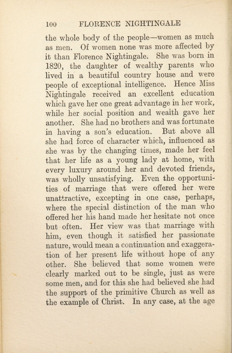 tlie wLole body of tlie people—women as much as men. Of women none was more affected by it than Florence Nightingale. She was born in 1820, the daughter of wealthy parents who lived in a beautiful country house and were people of exceptional intelligence. Hence Miss Nightingale received an excellent education which gave her one great advantage in her work, while her social position and wealth gave her another. She had no brothers and was fortunate in having a son's education. But above all she had force of character which, influenced as she was by the changing times, made her feel that her life as a young lady at home, with every luxury around her and devoted friends, was wholly unsatisfying. Even the opportuni¬ ties of marriage that were offered her were unattractive, excepting in one case, perhaps, where the special distinction of the man who offered her his hand made her hesitate not once but often. Her view was that marriage with him, even though it satisfied her passionate nature, would mean a continuation and exaggera¬ tion of her present life without hope of any other. She believed that some women were clearly marked out to be single, just as were some men, and for this she had believed she had the support of the primitive Church as well as the example of Christ. In any case, at the age
