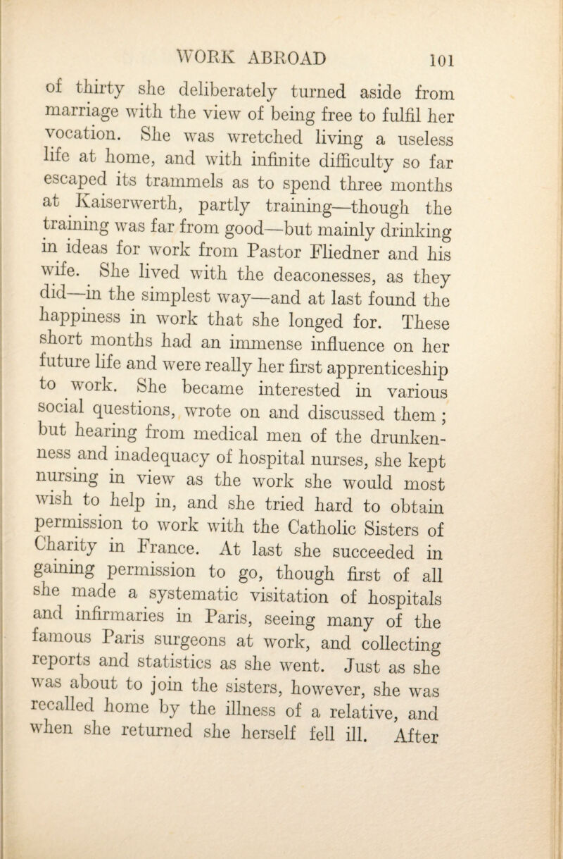 I j WORK ABROAD 101 of thirty she deliberately turned aside from marriage with the view of being free to fulfil her vocation. She was wretched living a useless life at home, and with infiuite difficulty so far escaped its trammels as to spend three months at Kaiserwerth, partly training—though the training was far from good—but mainly drinking in ideas for work from Pastor Fliedner and his : wife. ^ She lived with the deaconesses, as they did—in the simplest way—and at last found the ; happiness in work that she longed for. These short months had an immense influence on her future life and were really her first apprenticeship to work. She became interested in various social questions, wrote on and discussed them; but hearing from medical men of the drunken¬ ness and inadequacy of hospital nurses, she kept nursing in view as the work she would most wish to help in, and she tried hard to obtain permission to work with the Catholic Sisters of i Charity in France. At last she succeeded in gaining permission to go, though first of all , she made a systematic visitation of hospitals and infirmaries in Paris, seeing many of the famous Paris surgeons at work, and collecting reports and statistics as she went. Just as she was about to join the sisters, however, she was recalled home by the illness of a relative, and when she returned she herself fell ill. After I