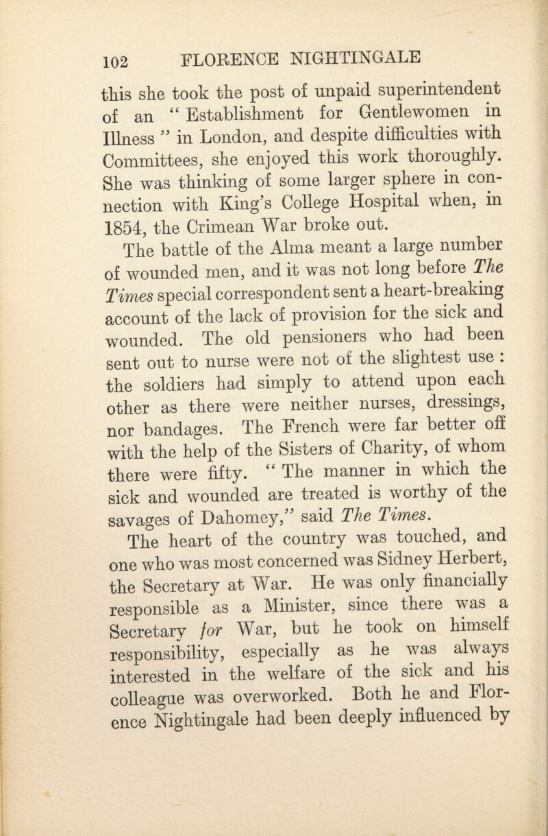 this she took the post of unpaid superintendent of an “ Establishment for Gentlewomen in Illness ” in London, and despite difficulties with Committees, she enjoyed this work thoroughly. She was thinking of some larger sphere in con¬ nection with King’s College Hospital when, in 1854, the Crimean War broke out. The battle of the Alma meant a large number of wounded men, and it was not long before The Times special correspondent sent a heart-breaking account of the lack of provision for the sick and wounded. The old pensioners who had been sent out to nurse were not of the slightest use: the soldiers had simply to attend upon each other as there were neither nurses, dressings, nor bandages. The French were far better off with the help of the Sisters of Charity, of whom there were fifty. “ The manner in which the sick and wounded are treated is worthy of the savages of Dahomey, said The Times^ The heart of the country was touched, and one who was most concerned was Sidney Herbert, the Secretary at War. He was only financially responsible as a Minister, since there was a Secretary foT War, but he took on himself responsibility, especially as he was always interested in the welfare of the sick and his colleague was overworked. Both he and Flor¬ ence Nightingale had been deeply influenced by