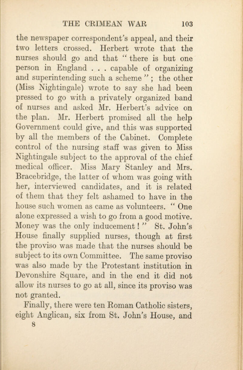the newspaper correspondent's appeal, and their two letters crossed. Herbert wrote that the nurses should go and that there is but one person in England . . . capable of organizing and superintending such a scheme  ; the other (Miss Nightingale) wrote to say she had been pressed to go with a privately organized band of nurses and asked Mr. Herbert's advice on the plan. Mr. Herbert promised all the help Government could give, and this was supported by all the members of the Cabinet. Complete control of the nursing staff was given to Miss Nightingale subject to the approval of the chief medical officer. Miss Mary Stanley and Mrs. Bracebridge, the latter of whom was going with her, interviewed candidates, and it is related of them that they felt ashamed to have in the house such women as came as volunteers. One alone expressed a wish to go from a good motive. Money was the only inducement!  St. John's House finally supplied nurses, though at first the proviso was made that the nurses should be subject to its own Committee. The same proviso was also made by the Protestant institution in Devonshire Square, and in the end it did not allow its nurses to go at all, since its proviso was not granted. Finally, there were ten Roman Catholic sisters, eight Anglican, six from St. John's House, and 8