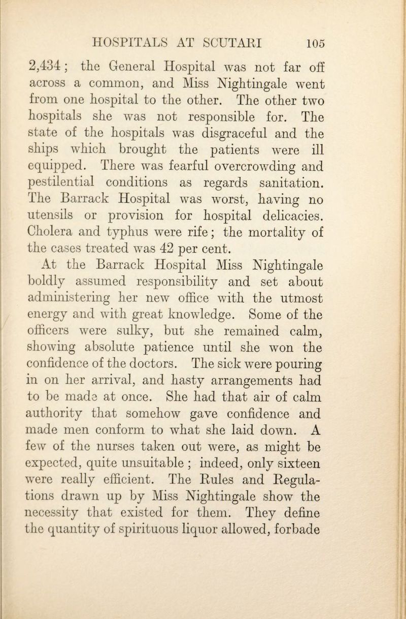 2,434 ; the General Hospital was not far off across a common, and Miss Nightingale went from one hospital to the other. The other two hospitals she was not responsible for. The state of the hospitals was disgraceful and the ships which brought the patients were ill equipped. There was fearful overcrowding and pestilential conditions as regards sanitation. The Barrack Hospital was worst, having no utensils or provision for hospital delicacies. Cholera and typhus were rife; the mortality of the cases treated was 42 per cent. At the Barrack Hospital Miss Nightingale boldly assumed responsibility and set about admmistering her new office with the utmost energy and with great knowledge. Some of the officers were sulky, but she remained calm, showmg absolute patience until she won the confidence of the doctors. The sick were pouring in on her arrival, and hasty arrangements had to be made at once. She had that air of calm authority that somehow gave confidence and made men conform to what she laid down. A few of the nurses taken out were, as might be expected, quite unsuitable ; indeed, only sixteen were really efficient. The Eules and Eegula- tions drawn up by Miss Nightingale show the necessity that existed for them. They define the quantity of spirituous liquor allowed, forbade