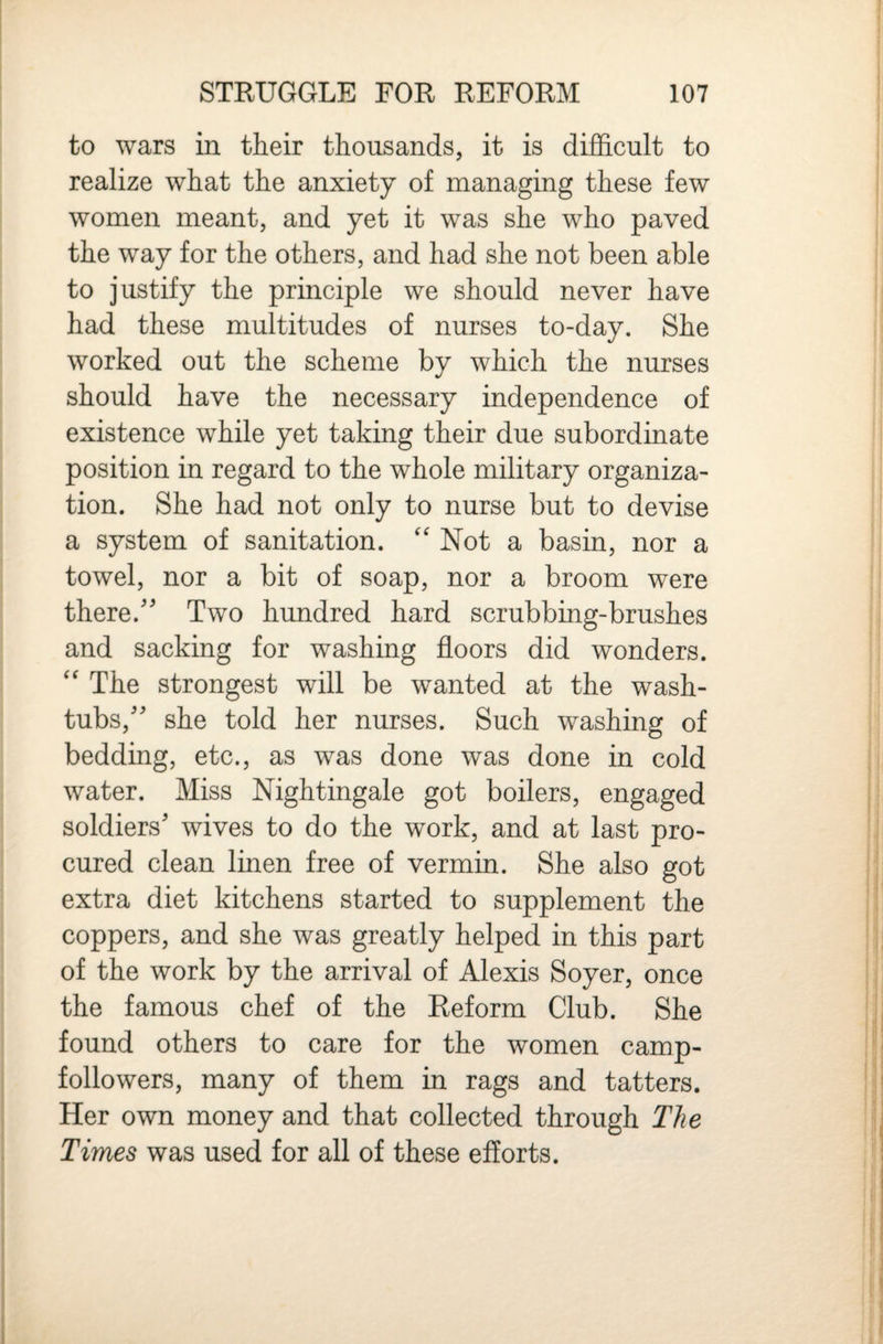 to wars in their thousands, it is difficult to realize what the anxiety of managing these few women meant, and yet it was she who paved the way for the others, and had she not been able to justify the principle we should never have had these multitudes of nurses to-day. She worked out the scheme by which the nurses should have the necessary independence of existence while yet taking their due subordinate position in regard to the whole military organiza¬ tion. She had not only to nurse but to devise a system of sanitation. ''Not a basin, nor a towel, nor a bit of soap, nor a broom were there.'' Two hundred hard scrubbing-brushes and sacking for washing floors did wonders.  The strongest will be wanted at the wash- tubs, she told her nurses. Such washing of bedding, etc., as was done was done in cold water. Miss Nightingale got boilers, engaged soldiers' wives to do the work, and at last pro¬ cured clean linen free of vermin. She also got extra diet kitchens started to supplement the coppers, and she was greatly helped in this part of the work by the arrival of Alexis Soyer, once the famous chef of the Reform Club. She found others to care for the women camp- followers, many of them in rags and tatters. Her own money and that collected through The Times was used for all of these efforts.