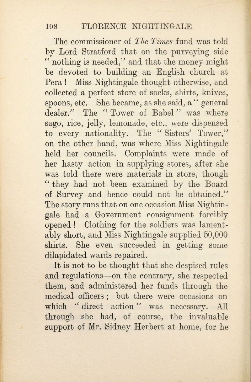 The commissioner of The Times fund was told by Lord Stratford that on the purveying side ‘‘ nothing is needed/' and that the money might be devoted to building an English church at Pera ! Miss Nightingale thought otherwise, and collected a perfect store of socks, shirts, knives, spoons, etc. She became, as she said, a'' general dealer. The '' Tower of Babel was where sago, rice, jelly, lemonade, etc., were dispensed to every nationality. The '' Sisters' Tower, on the other hand, was where Miss Nightingale held her councils. Complaints were made of her hasty action in supplying stores, after she was told there were materials in store, though they had not been examined by the Board of Survey and hence could not be obtained. The story runs that on one occasion Miss Nightin¬ gale had a Government consignment forcibly opened ! Clothing for the soldiers was lament¬ ably short, and Miss Nightingale supplied 50,000 shirts. She even succeeded in getting some dilapidated wards repaired. It is not to be thought that she despised rules and regulations—on the contrary, she respected them, and administered her funds through the medical officers ; but there were occasions on which direct action was necessary. All through she had, of course, the invaluable support of Mr. Sidney Herbert at home, for he