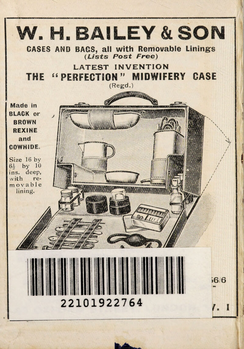 W. H. BAILEY & SON CASES AND BAGS, all with Removable Lining^s {Lists Post Free) LATEST INVENTION THE ^^PERFEGTSON” MIDWIFERY CASE (Regd.) Made in BLACK or BROWN REXINE and COWHIDE. Size 16 by 6i by 10 ins. deep, with re¬ movable lining. »6;6 ^ 1