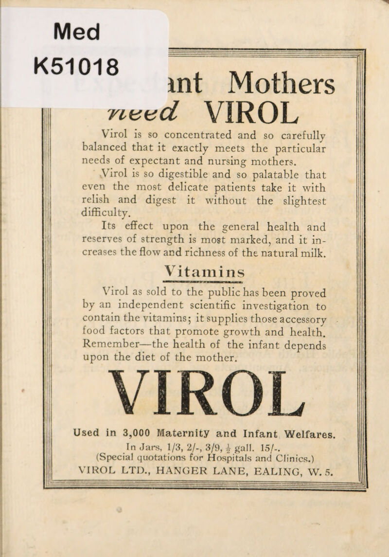 Med K51018 int Mothers Turnd VIROL Virol is so concentrated and so carefully balanced that it exactly meets the particular needs of expectant and nursing mothers. yirol is so digestible and so palatable that even the most delicate patients take it with relish and digest it without the slightest difficulty. Its effect upon the general health and reserves of strength is most marked, and it in¬ creases the flow and richness of the natural milk. Vitamins Virol as sold to the public has been proved by an independent scientific investigation to contain the vitamins; it supplies those accessory food factors that promote growth and health. Remember—the health of the infant depends upon the diet of the mother. VIROL Used in 3,000 Maternity and Infant Welfares. In Jars, 1/3, 2/-, 3/9, ^ gall. 15/-. (Special quotations for Hospitals and Clinics.) VIROL LTD., HANOER LANE, EALING, W. 5.