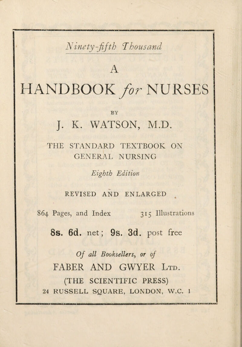 Ninety-fifth ’Thhousa7id A HANDBOOK/or NURSES B'V J. K. WATSON, M.D. THE STANDARD TEXTBOOK ON GENERAL NURSING Eighth Edition REVISED AND ENLARGED 864 Pages, and Index 315 Illustrations 8s. 6d. net; 9s. 3d. post free Of all Booksellers^ or of FABER AND GWYER Ltd. (THE SCIENTIFIC PRESS) 24 RUSSELL SQUARE, LONDON, W.C. 1