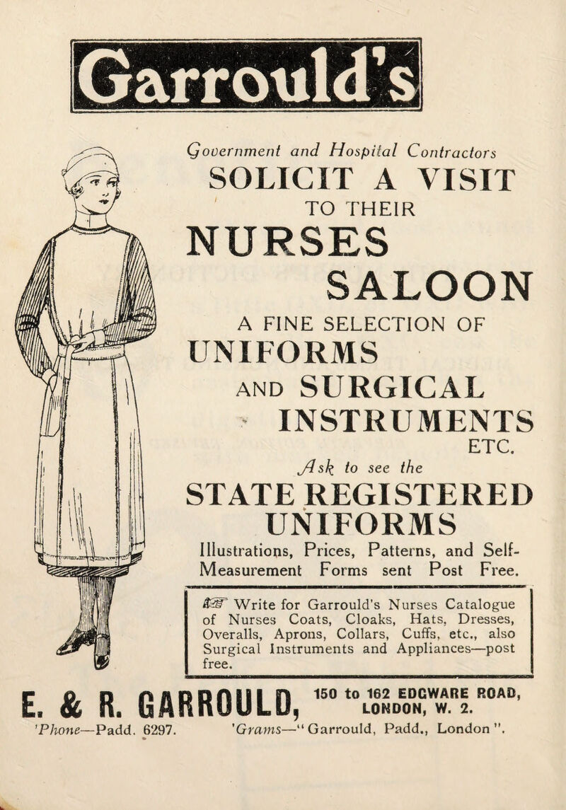 Qooernment and Hospital Contractors SOLICIT A VISIT ' TO THEIR NURSES SALOON A FINE SELECTION OF UNIFORMS AND SURGICAL INSTRUMENTS ETC. jdsk to see the STATE REGISTERED UNIFORMS Illustrations, Prices, Patterns, and Self- Measurement Forms sent Post Free. Write for Garrould's Nurses Catalogue of Nurses Coats, Cloaks, Hats, Dresses, Overalls, Aprons, Collars, Cuffs, etc., also Surgical Instruments and Appliances—post free. E. & R. GARROULD, 'Phone—Padd. 6297. 'Grams—“Garrould, Padd., London”.