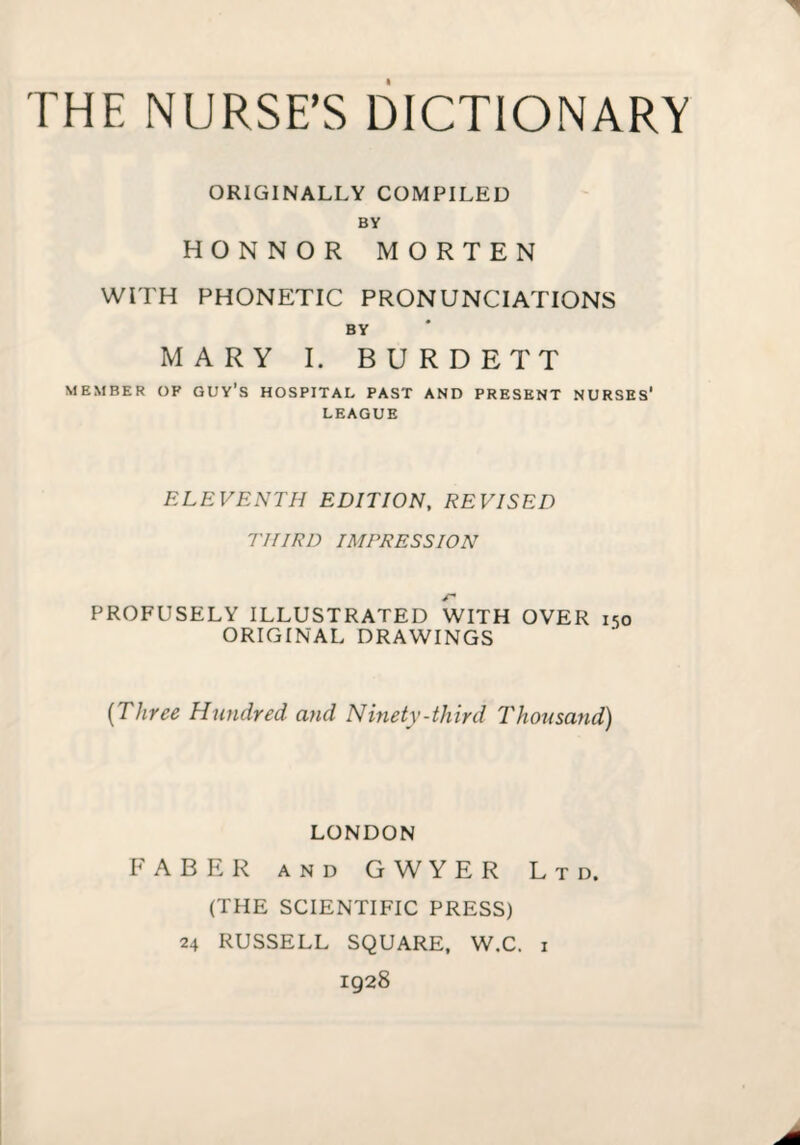 THE NURSE’S DICTIONARY ORIGINALLY COMPILED BY HONNOR MORTEN WITH PHONETIC PRONUNCIATIONS BY MARY I. BURDETT MEMBER OF GUY’S HOSPITAL PAST AND PRESENT NURSES* LEAGUE ELEVENTH EDITION, REVISED THIRD IMPRESSION PROFUSELY ILLUSTRATED WITH OVER 150 ORIGINAL DRAWINGS [Three Hundred and Nmety-third Thousand) LONDON FABER AND G W Y E R Ltd. (THE SCIENTIFIC PRESS) 24 RUSSELL SQUARE, W.C. i