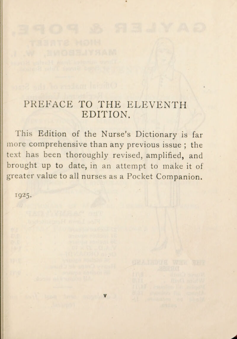 PREFACE TO THE ELEVENTH EDITION. This Edition of the Nurse’s Dictionary is far more comprehensive than any previous issue ; the text has been thoroughly revised, amplified, and brought up to date, in an attempt to make it of greater value to all nurses as a Pocket Companion. 1925-