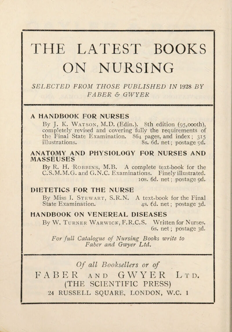 THE LATEST BOOKS ON NURSING SELECTED FROM THOSE PUBLISHED IN 1928 BY FABER & GWYER A HANDBOOK FOR NURSES By J. K, Watson, M.D. (Edin.). 8th edition (g5,oooth), completely revised and covering fully the requirements of the Final State Examination. 864 pages, and index; 315 illustrations. 8s. 6d. net; postage gd. ANATOMY AND PHYSIOLOGY FOR NURSES AND MASSEUSES By R. H. Robbins, M.B. A complete text-book for the C.S.M.M.G. and G.N.C. Examinations. Finely illustrated. 10s. 6d. net; postage gd. DIETETICS FOR THE NURSE By Miss I. Stewart, S.R.N. A text-book for the Final State Examination. 4s. 6d. net; postage 3d. HANDBOOK ON VENEREAL DISEASES By W. Turner Warwick, F.R.C.S. Written for Nurses. 6s. net; postage 3d. For full Catalogue of Nursing Books write to Faber and Gwyer Ltd. Of all Booksellers or of F A B E Rand G W Y E R L t d. (THE SCIENTIFIC PRESS)