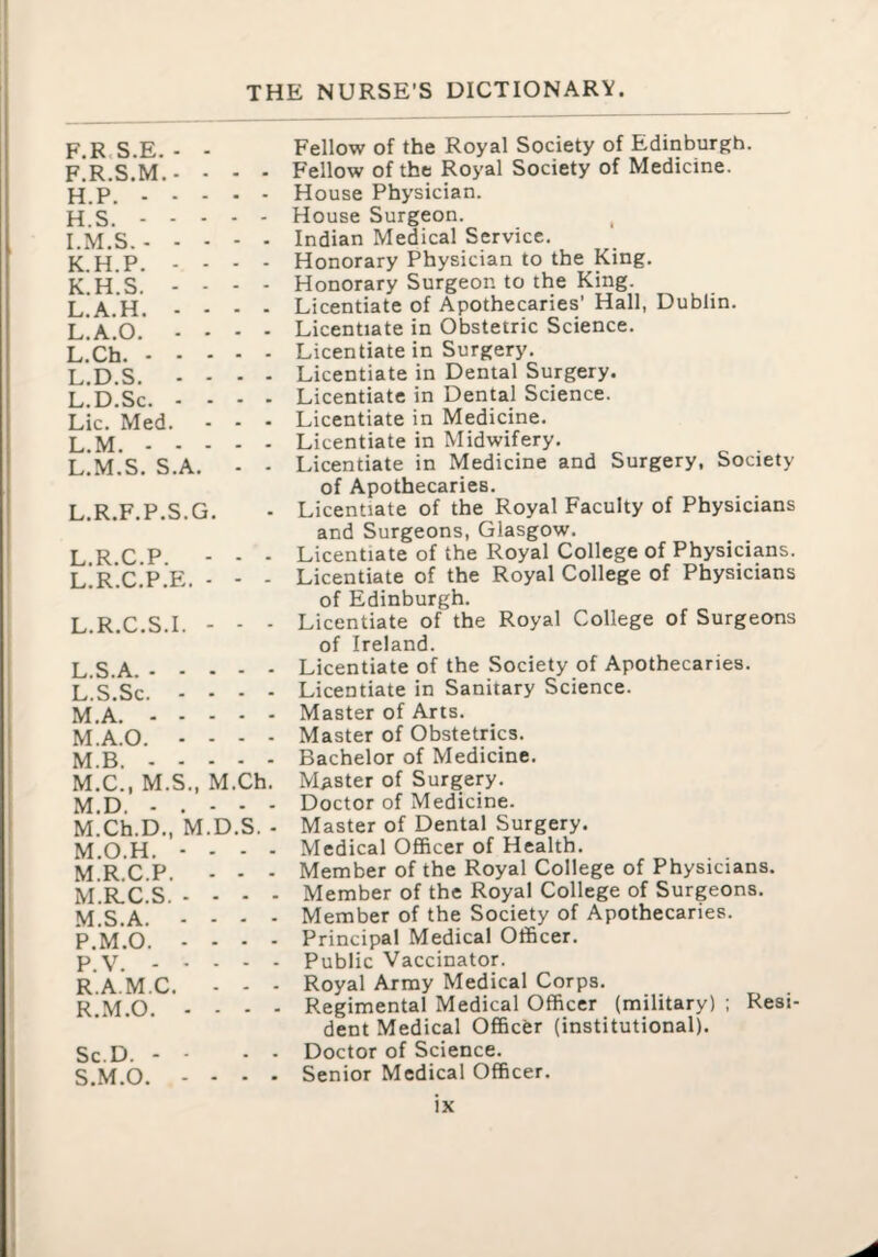 THE NURSE’S DICTIONARY F.R.S.E. - - F.R.S.M.- - - - H.P.. H. S.. I. M.S.. K.H.P. - - - - K. H.S. - - - - L. A.H. ... - L.A.O. ... - L.Ch.. L.D.S. - - - - L.D.Sc. - . - - Lie. Med. - - • L.M.. L.M.S. S.A. - - L.R.F.P.S.G. L.R.C.P. - - ■ L.R.C.P.E. - - - L.R.C.S.I. - - - L.S.A.. L. S.Sc. - - - - M. A.. M.A.O. - - - - M.B.. M.C., M.S., M.Ch. M.D. . . - - - M.Ch.D., M.D.S. ■ M.O.H. - . - - M.R.C.P. - - ■ M.R.C.S. . . - - M.S.A. - - - - P.M.O. - - . . P.V.. R.A.M.C. ■ - - R. M.O. - - - - Sc.D. - - S. M.O. - - - - Fellow of the Royal Society of Edinburgh. Fellow of the Royal Society of Medicine. House Physician. House Surgeon. Indian Medical Service. Honorary Physician to the King. Honorary Surgeon to the King. Licentiate of Apothecaries’ Hall, Dublin. Licentiate in Obstetric Science. Licentiate in Surgery. Licentiate in Dental Surgery. Licentiate in Dental Science. Licentiate in Medicine. Licentiate in Midwifery. Licentiate in Medicine and Surgery, Society of Apothecaries. Licentiate of the Royal Faculty of Physicians and Surgeons, Glasgow. Licentiate of the Royal College of Physicians. Licentiate of the Royal College of Physicians of Edinburgh. Licentiate of the Royal College of Surgeons of Ireland. Licentiate of the Society of Apothecaries. Licentiate in Sanitary Science. Master of Arts. Master of Obstetrics. Bachelor of Medicine. Master of Surgery. Doctor of Medicine. Master of Dental Surgery. Medical Officer of Health. Member of the Royal College of Physicians. Member of the Royal College of Surgeons. Member of the Society of Apothecaries. Principal Medical Officer. Public Vaccinator. Royal Army Medical Corps. Regimental Medical Officer (military) ; Resi¬ dent Medical Officer (institutional). Doctor of Science. Senior Medical Officer.