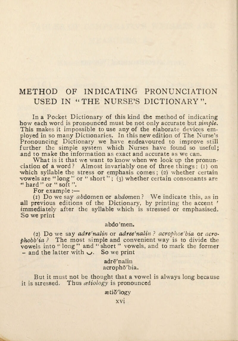 METHOD OF INDICATING PRONUNCIATION USED IN “THE NURSE’S DICTIONARY”. In a Pocket Dictionary of this kind the method of indicating how each word is pronounced must be not only accurate but simple. This makes it impossible to use any of the elaborate devices em¬ ployed in so many Dictionaries. In this new edition of The Nurse’s Pronouncing Dictionary we have endeavoured to improve still further the simple system which Nurses have found so useful; and to make the information as exact and accurate as we can. What is it that we want to know when we look up the pronun¬ ciation of a word ? Almost invariably one of three things : (i) on ■which syllable the stress or emphasis comes; (2) whether certain ^^owels are “ long  or “ short ” ; (3) whether certain consonants are “ hard ” or “ soft ”. For example;— (1) Do we say abdomen or abdomen? We indicate this, as in all previous editions of the Dictionary, by printing the accent ' immediately after the syllable which is stressed or emphasised. So we print abdo'men. (2) Do we say adre'nalin or adree'nalin ? acrophoe'bia or aero- phobb'ia ? The most simple and convenient way is to divide the vowels into “long” and “short” vowels, and to mark the former - and the latter with So we print adre'nalin acrophS'bia. But it must not be thought that a vowel is always long because it is stressed. Thus cetiology is pronounced aetiS'logy