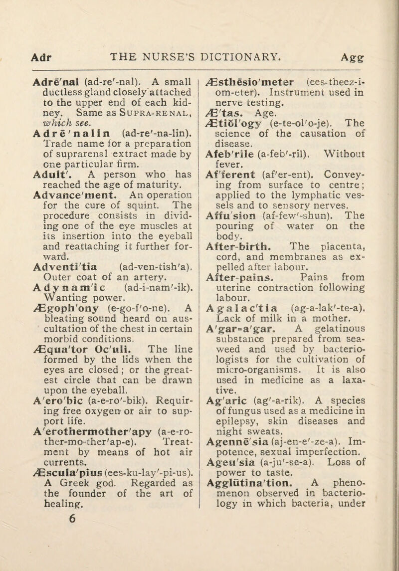 Adre'nal (ad-re'-nal). A small ductless gland closely attached to the upper end of each kid¬ ney. Same as Supra-renal, which see. Adre'nalin (ad-re'-na-Iin). Trade name for a preparation of suprarenal extract made by one particular firm. Adult'. A person who has reached the age of maturity. i Advance'ment. An operation for the cure of squint. The procedure consists in divid¬ ing one of the eye muscles at its insertion into the eyeball and reattaching it further for¬ ward. Adventi'tia (ad-ven-tish'a). Outer coat of an artery. Adynam'ic (ad-i-nam'-ik). Wanting power. /Egfoph'ony (e-go-f'o-ne). A bleating sound heard on aus¬ cultation of the chest in certain morbid conditions. /Equa'tor Oc'uli. The line formed by the lids when the eyes are closed ; or the great¬ est circle that can be drawn upon the eyeball. A'ero'bic (a-e-ro'-bik). Requir¬ ing free oxygen or air to sup¬ port life. A'erothermother'apy (a-e-ro- ther-mo-ther'ap-e). Treat¬ ment by means of hot air currents. /Cscula'pius (ees-ku-lay'-pi-us). A Greek god. Regarded as the founder of the art of healing. 6 /4Bsthesio'meter (ees-theez-i- om-eter). Instrument used in nerve testing. /Etihl'ogy (e-te-ol'o-je). The science of the causation of disease. Afeb'rile (a-feb'-ril). Without fever. Af'ferent (af'er-ent). Convey- i ing from surface to centre; applied to the lymphatic ves¬ sels and to sensory nerves. Affu'sion (af-few'-shun). The pouring of water on the body. After-birth. The placenta, cord, and membranes as ex¬ pelled after labour. After-pains. Pains from uterine contraction following labour. Agalac'tia (ag-a-lak'-te-a). Lack of milk in a mother. A'gar=a'gar. A gelatinous substance prepared from sea¬ weed and used by bacterio¬ logists for the cultivation of micro-organisms. It is also used in medicine as a laxa¬ tive. Ag'aric (ag'-a-rik). A species of fungus used as a medicine in epilepsy, skin diseases and night sweats. Agenne'sia (aj-en-e'-ze-a). Im¬ potence, sexual imperfection. Ageu'sia (a-ju'-se-a). Loss of power to taste. Agglutina'tion. A pheno¬ menon observed in bacterio¬ logy in which bacteria, under