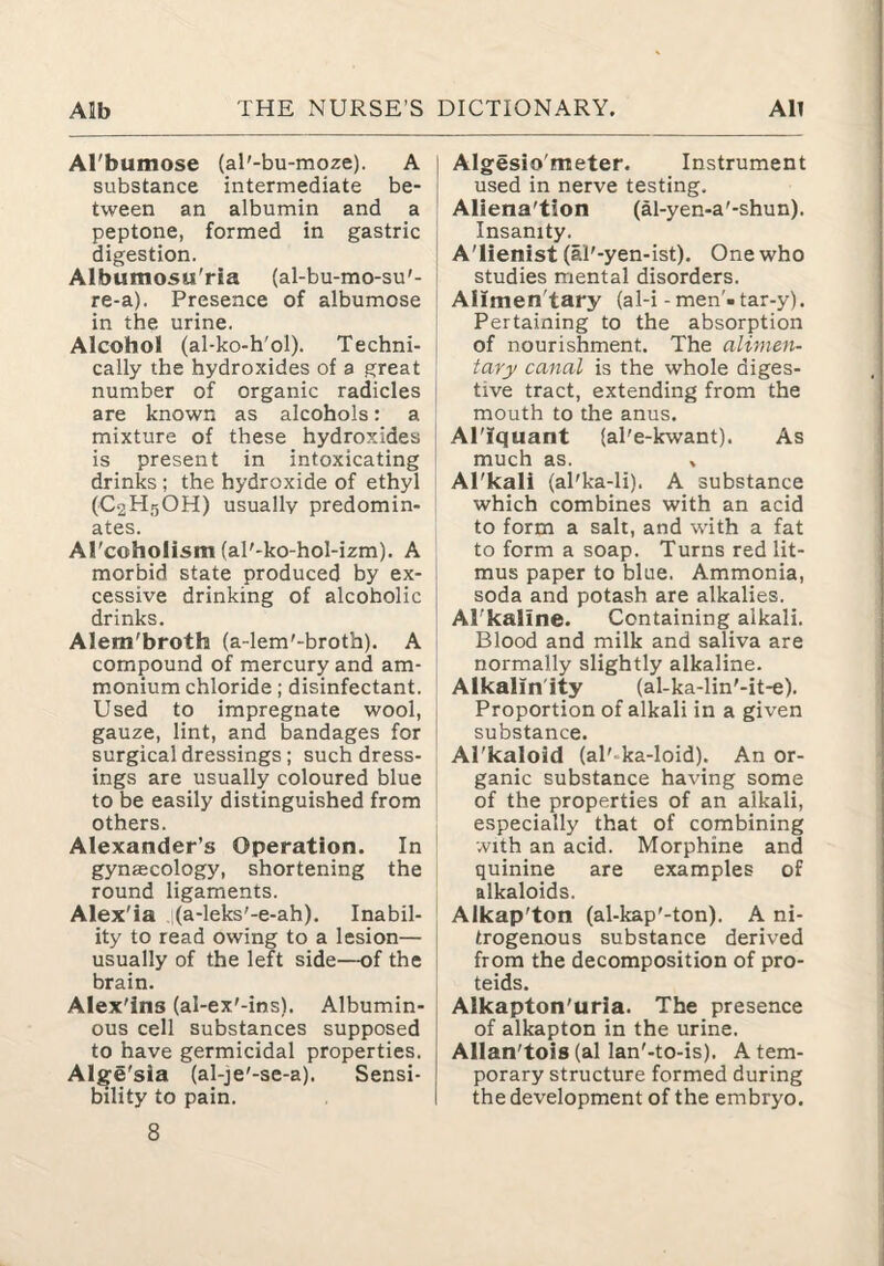 Al'bumose (aT-bu-moze). A substance intermediate be¬ tween an albumin and a peptone, formed in gastric digestion. Albumosu'ria (al-bu-mo-su'- re-a). Presence of albumose in the urine. Alcohol (al-ko-h'ol). Techni¬ cally the hydroxides of a great number of organic radicles are known as alcohols: a mixture of these hydroxides is present in intoxicating drinks; the hydroxide of ethyl (C2H5OH) usually predomin¬ ates. ATcohoIism (al'-ko-hol-izm). A morbid state produced by ex¬ cessive drinking of alcoholic drinks. Alem'broth (a-lem'-broth). A compound of mercury and am¬ monium chloride; disinfectant. Used to impregnate wool, gauze, lint, and bandages for surgical dressings ; such dress¬ ings are usually coloured blue to be easily distinguished from others. Alexander’s Operation. In gynascology, shortening the round ligaments. Alex'ia (a-leks'-e-ah). Inabil¬ ity to read owing to a lesion— usually of the left side—of the brain. Alex'ins (al-ex'-ins). Albumin¬ ous cell substances supposed to have germicidal properties. Alge'sia (al-je'-se-a). Sensi¬ bility to pain. 8 Algesio'meter. Instrument used in nerve testing. Aliena'tion (al-yen-a'-shun). Insanity. A'lienist (al'-yen-ist). One who studies mental disorders. Alimen'tary (al-i - men'- tar-y). Pertaining to the absorption of nourishment. The alimen¬ tary canal is the whole diges¬ tive tract, extending from the mouth to the anus. Al'Iquant (al'e-kwant). As much as. » Al'kali (al'ka-li). A substance which combines with an acid to form a salt, and with a fat to form a soap. Turns red lit¬ mus paper to blue. Ammonia, soda and potash are alkalies. Al'kaline. Containing alkali. Blood and milk and saliva are normally slightly alkaline. Aikalin'ity (al-ka-lin'-it-e). Proportion of alkali in a given substance. Al'kaloid (al'-ka-loid). An or¬ ganic substance having some of the properties of an alkali, especially that of combining with an acid. Morphine and quinine are examples of alkaloids. Alkap'ton (al-kap'-ton). A ni¬ trogenous substance derived from the decomposition of pro- teids. Alkapton'urla. The presence of alkapton in the urine. Allan'tois (al lan'-to-is). A tem¬ porary structure formed during the development of the embryo.