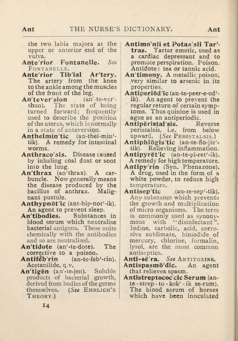 the two labia majora at the upper or anterior end of the vulva. Ante'rior Fontanelle. See Fontanelle. Ante'rior Tib'ial Ar'tery. The artery from the knee to the ankle among the muscles of the front of the leg. An'tever'sion lan'-te-ver'- shun). The state of being turned forward; frequently used to describe the position of the uterus, which is normally in a state of anteversion. Anthelmin'tic (an-thel-min'- tik). A remedy for intestinal worms. Anthraco'sis. Disease caused by inhaling coal dust or soot into the lung. An'thrax (an'thrax). A car¬ buncle. Now generally means the disease produced by the bacillus of anthrax. Malig¬ nant pustule. AnthypnSt'ic (ant-hip-not'-ik). An agent to prevent sleep. An'tibodies. Substances in blood serum which neutralise bacterial antigens. These unite chemically with the antibodies and so are neutralised. An'tidote (an'-te-dote). The corrective to a poison. Anttfeb'rin (an-te-feb'-rin). Acetanilide, q.v. An'tigSn (an'-te-jen). Soluble products of bacterial growth, derived from bodies of the germs themselves. {See Ehrlich’s Theory.) 14 Antimo'nii et Potas'sil Tar'- tras. Tartar emetic, used as a cardiac depressant and to promote perspiration. Poison. Antidote : tea or tannic acid. An'timony. A metallic poison; yery similar to arsenic in its properties. Antiperibd'ic (an-te-peer-e-od'- ik). An agent to prevent the ' regular return of certain symp¬ toms. Thus quinine is used in ague as an antiperiodic. AntipSristal'sis. Reverse peristalsis, i.e. from below upward. {See Peristalsis.) AntiphlSgis'tic (an-te-flo-jis'- tik). Relieving inflammation. AntlpyrSt'ic (an-te-pi-ret'-ik). A remedy for high temperature. Antipy'rin (Syn. Phenazone). A drug, used in the form of a white powder, to reduce high temperature. Antisep'tic .(an-te-sep'-tik). Any substance which prevents the growth and multiplication of micro organisms. The term is commonly used as synony¬ mous with “disinfectant”. Iodine, carbolic, acid, corro¬ sive sublimate, biniodide of mercury, chlorine, formalin, lysol, are the most common antiseptics. Antl-se'ra. See Antitoxins. AntispasmO'dic. An agent that relieves spasm. Antistreptococ'cic Serum (an¬ te - strep - to - kok'- ik se-rum). The blood serum of horses which have been inoculated