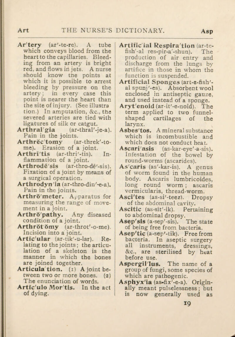 Ar'tery (ar'-te-re). A tube j which conveys blood from the I heart to the capillaries. Bleed- 1 ing from an artery is bright j red, and flows in jets. A nurse j should know the points at ■ which it is possible to arrest j bleeding by pressure on the | artery; in every case this [ point is nearer the heart than j the site of injury. (Seeillustra i tion.) In amputation, &c., the I severed arteries are tied with { ligatures of silk or catgut. Arthral'g-la (ar-thral'-je-a). Pain in the joints. j Arthrgc'tomy (ar-threk'-to- [ me). Erasion of a joint. Arthri'tis (ar-thri'-tis). In¬ flammation of a joint. ! Arthrode'sis (ar-thro-de'-sis). Fi.ration of a joint by means of i a surgical operation. Arthrodyn'ia (ar-thro-din'-e-a). Pain in the joints. ArthrS'meter. Apparatus for | measuring the range of move- | ment in a joint. I ArthrS'pathy. .A.ny diseased | condition of a joint. j Arthr6t6my (ar-throt'-o-me). Incision into a joint. Artic'ular (ar-tik'-u-lar). Re- | lating to the joints; the articu¬ lation of a skeleton is the manner in which the bones are joined together. Articula'tion. (i) A joint be¬ tween two or more bones. (2) The enunciation of words. Artic'ulo Mor'tis. In the act of dying. Artific ial Respira'tion (ar-te- fish'-al res-pir-a'-shun). The production of air entry and discharge from the lungs by artifice in those in whom the function is suspended. Artificial Sponjjes (art-e-fish'- al spunj'-es). Absorbent wool enclosed in antiseptic gauze, and used instead of a sponge. Aryt'enoid (ar-it'-e-noid). The term applied to two funnel- shaped cartilages of the larynx. Asbes'tos. A mineral substance which is incombustible and which does not conduct heat. Ascari'asis (as-kar-eye'-a-sis). Infestation of the bowel by round-worms (ascarides). As'caris (as'-kar-is). A genus of worm found in the human body. Ascaris lumbricoides, long round worm ; ascaris vermicularis, thread-worm. Asci'tes (as-si'-teezi. Dropsy of the abdominal cavity. Ascitic (as-sit'-ik). Pertaining to abdominal dropsy. Asep'sls (a-sep'-sis). The state of being free from bacteria. Asep'tic (a-sep'-tik). Free from bacteria. In aseptic surgery all instruments, dressings, &c., are sterilised by heat before use. Aspergilius. The name of a group of fungi, some species of which are pathogenic. Asphyx'ia (as-fix'-e-a). Origin¬ ally meant pulselessness; but is now generally used as