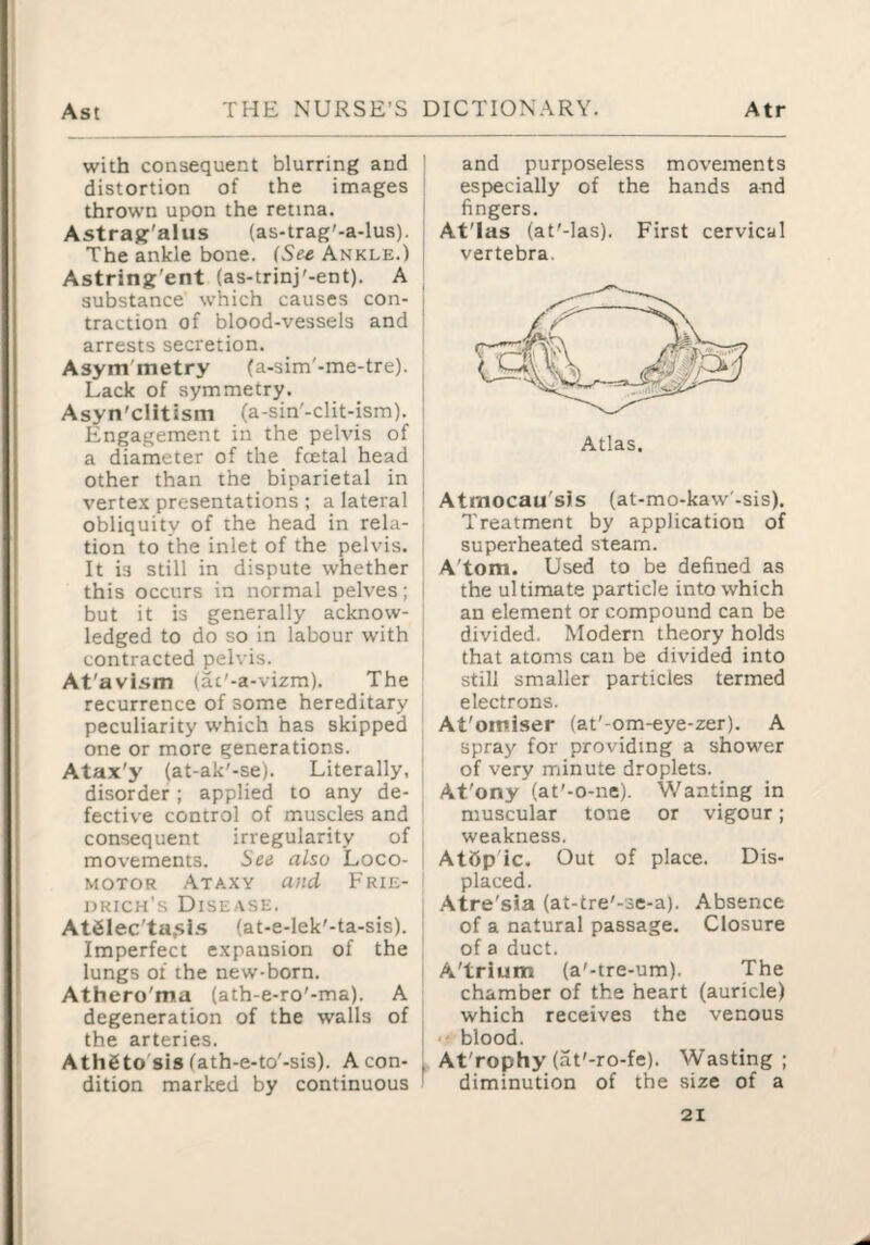 with consequent blurring and distortion of the images thrown upon the retina. Astragr'alus (as-trag'-a-lus). The ankle bone. (Se^ Ankle.) Astring'ent (as-trinj'-ent). A substance which causes con¬ traction of blood-vessels and arrests secretion. Asym'metry (a-sim'-me-tre). Lack of symmetry. Asyn'cHtism (a-sin'-clit-ism). Engagement in the pelvis of a diameter of the fcetal head other than the biparietal in vertex presentations ; a lateral obliquity of the head in rela¬ tion to the inlet of the pelvis. It is still in dispute whether this occurs in normal pelves; but it is generally acknow¬ ledged to do so in labour with contracted pelvis. At'avism (ac'-a-vizm). The recurrence of some hereditary peculiarity which has skipped one or more generations. Atax'y (at-ak'-se). Literally, disorder; applied to any de¬ fective control of muscles and consequent irregularity of movements. See also Loco¬ motor Ataxy and Frie¬ drich's Disease. AtSlec'ta.sLs (at-e-lek'-ta-sis). Imperfect expansion of the lungs of the new-born. Athero'ma (ath-e-ro'-ma). A degeneration of the walls of the arteries. Athgto'sis (ath-e-to'-sis). A con¬ dition marked by continuous and purposeless movements especially of the hands and fingers. AtTas (at'-las). First cervical vertebra. I Atmocau'sis (at-mo-kaw'-sis). 1 Treatment by application of superheated steam. A'tom. Used to be defined as the ultimate particle into which i an element or compound can be ; divided. Modern theory holds that atoms can be divided into still smaller particles termed electrons. At'omiser (at'-om-eye-zer). A spray for providing a shower of very minute droplets. At'ony (at'-o-ne). Wanting in muscular tone or vigour; . weakness. AtOp'ic. Out of place. Dis- i placed. ' Atre'sia (at-tre'-se-a). Absence I of a natural passage. Closure of a duct. A'trium (a'-tre-um). The chamber of the heart (auricle) which receives the venous blood. [ At'rophy (at'-ro-fe). Wasting; ' diminution of the size of a